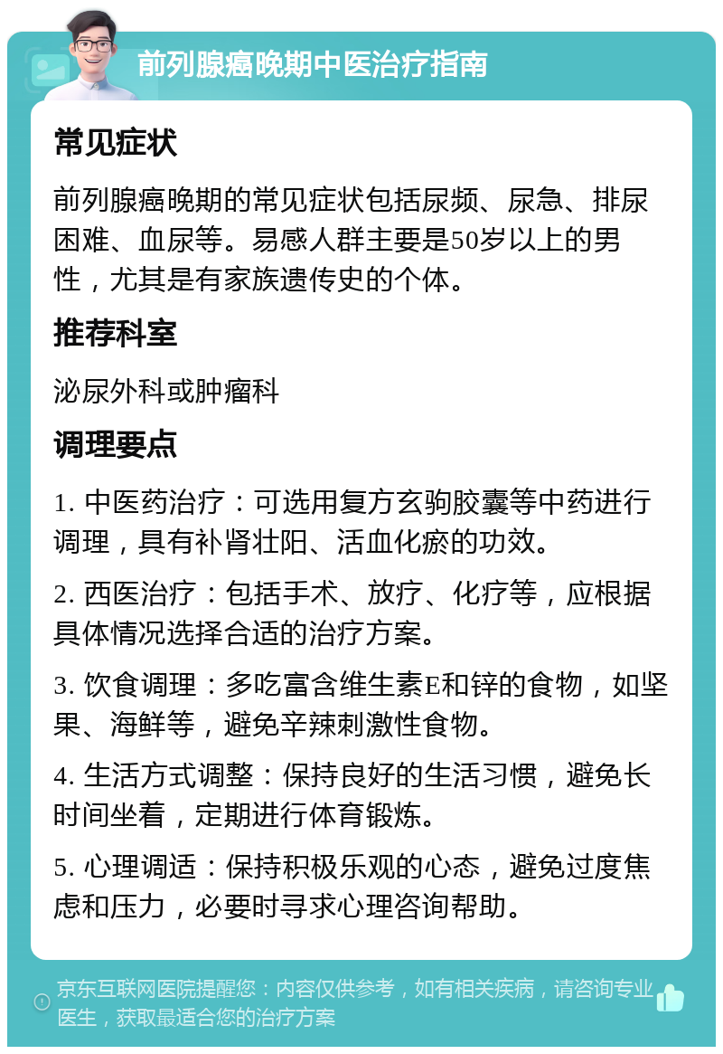 前列腺癌晚期中医治疗指南 常见症状 前列腺癌晚期的常见症状包括尿频、尿急、排尿困难、血尿等。易感人群主要是50岁以上的男性，尤其是有家族遗传史的个体。 推荐科室 泌尿外科或肿瘤科 调理要点 1. 中医药治疗：可选用复方玄驹胶囊等中药进行调理，具有补肾壮阳、活血化瘀的功效。 2. 西医治疗：包括手术、放疗、化疗等，应根据具体情况选择合适的治疗方案。 3. 饮食调理：多吃富含维生素E和锌的食物，如坚果、海鲜等，避免辛辣刺激性食物。 4. 生活方式调整：保持良好的生活习惯，避免长时间坐着，定期进行体育锻炼。 5. 心理调适：保持积极乐观的心态，避免过度焦虑和压力，必要时寻求心理咨询帮助。