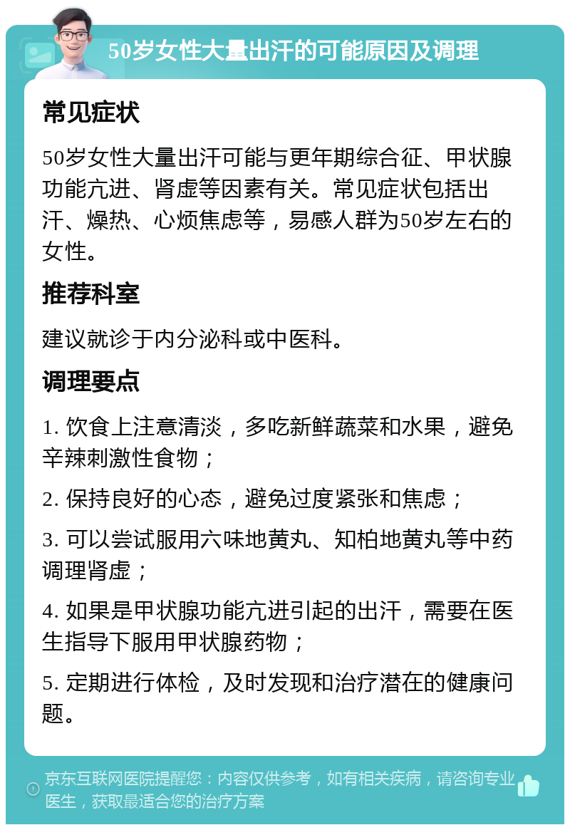 50岁女性大量出汗的可能原因及调理 常见症状 50岁女性大量出汗可能与更年期综合征、甲状腺功能亢进、肾虚等因素有关。常见症状包括出汗、燥热、心烦焦虑等，易感人群为50岁左右的女性。 推荐科室 建议就诊于内分泌科或中医科。 调理要点 1. 饮食上注意清淡，多吃新鲜蔬菜和水果，避免辛辣刺激性食物； 2. 保持良好的心态，避免过度紧张和焦虑； 3. 可以尝试服用六味地黄丸、知柏地黄丸等中药调理肾虚； 4. 如果是甲状腺功能亢进引起的出汗，需要在医生指导下服用甲状腺药物； 5. 定期进行体检，及时发现和治疗潜在的健康问题。