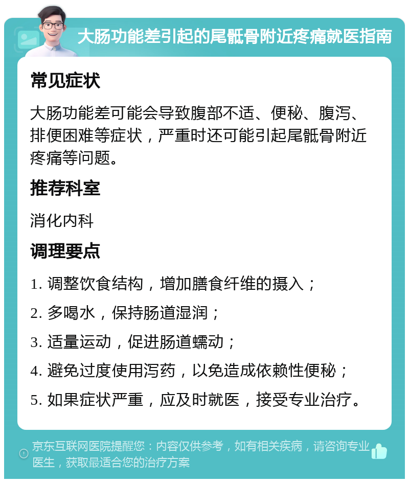 大肠功能差引起的尾骶骨附近疼痛就医指南 常见症状 大肠功能差可能会导致腹部不适、便秘、腹泻、排便困难等症状，严重时还可能引起尾骶骨附近疼痛等问题。 推荐科室 消化内科 调理要点 1. 调整饮食结构，增加膳食纤维的摄入； 2. 多喝水，保持肠道湿润； 3. 适量运动，促进肠道蠕动； 4. 避免过度使用泻药，以免造成依赖性便秘； 5. 如果症状严重，应及时就医，接受专业治疗。