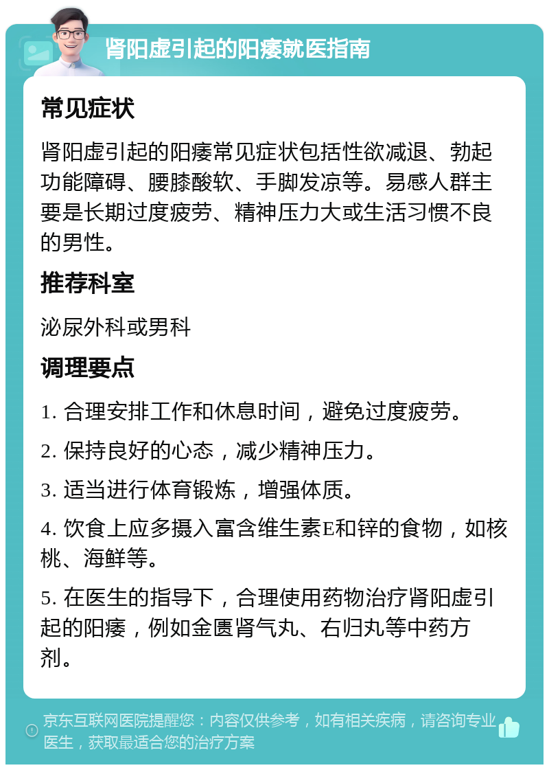 肾阳虚引起的阳痿就医指南 常见症状 肾阳虚引起的阳痿常见症状包括性欲减退、勃起功能障碍、腰膝酸软、手脚发凉等。易感人群主要是长期过度疲劳、精神压力大或生活习惯不良的男性。 推荐科室 泌尿外科或男科 调理要点 1. 合理安排工作和休息时间，避免过度疲劳。 2. 保持良好的心态，减少精神压力。 3. 适当进行体育锻炼，增强体质。 4. 饮食上应多摄入富含维生素E和锌的食物，如核桃、海鲜等。 5. 在医生的指导下，合理使用药物治疗肾阳虚引起的阳痿，例如金匮肾气丸、右归丸等中药方剂。