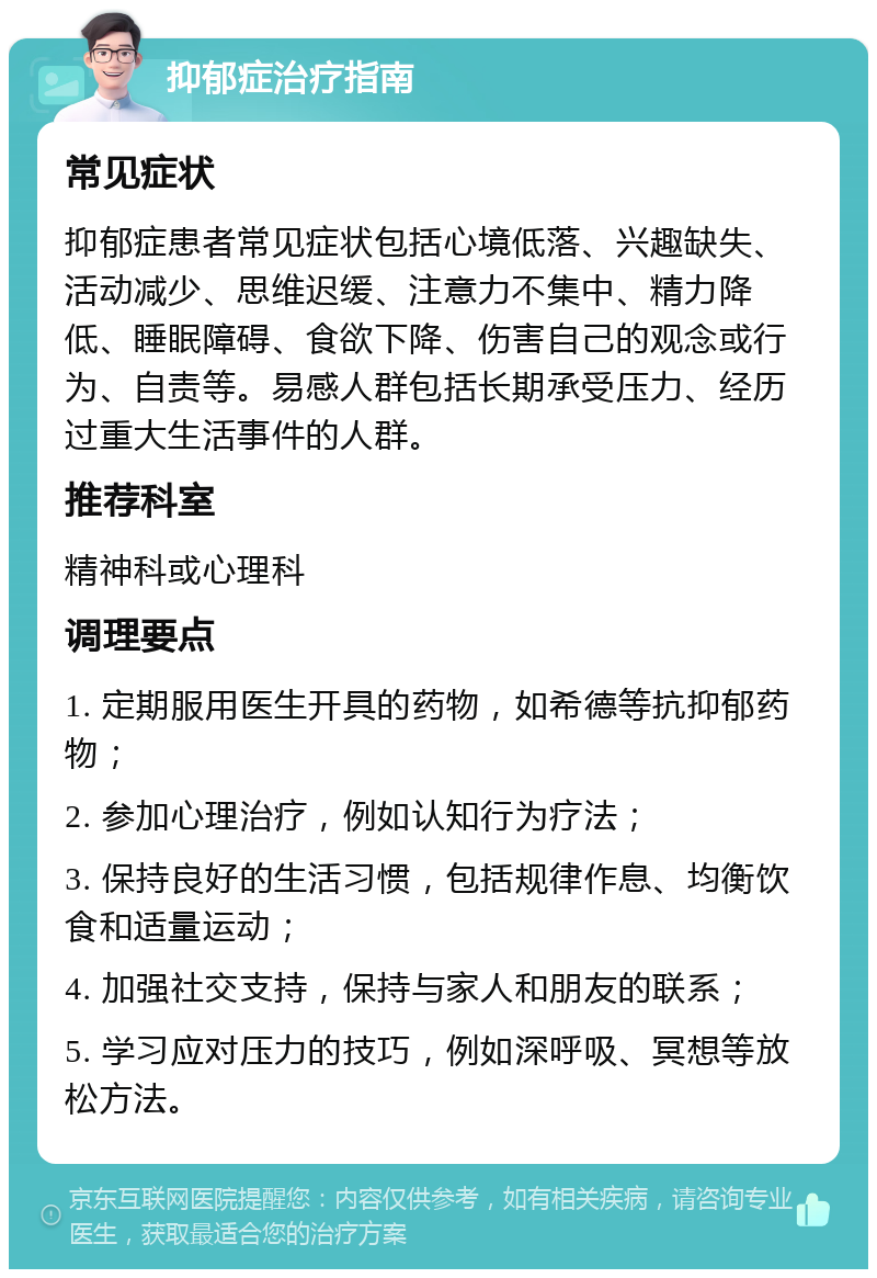 抑郁症治疗指南 常见症状 抑郁症患者常见症状包括心境低落、兴趣缺失、活动减少、思维迟缓、注意力不集中、精力降低、睡眠障碍、食欲下降、伤害自己的观念或行为、自责等。易感人群包括长期承受压力、经历过重大生活事件的人群。 推荐科室 精神科或心理科 调理要点 1. 定期服用医生开具的药物，如希德等抗抑郁药物； 2. 参加心理治疗，例如认知行为疗法； 3. 保持良好的生活习惯，包括规律作息、均衡饮食和适量运动； 4. 加强社交支持，保持与家人和朋友的联系； 5. 学习应对压力的技巧，例如深呼吸、冥想等放松方法。