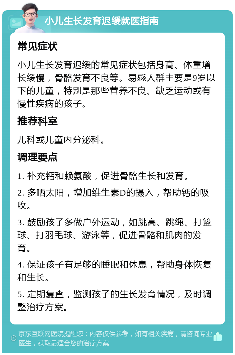 小儿生长发育迟缓就医指南 常见症状 小儿生长发育迟缓的常见症状包括身高、体重增长缓慢，骨骼发育不良等。易感人群主要是9岁以下的儿童，特别是那些营养不良、缺乏运动或有慢性疾病的孩子。 推荐科室 儿科或儿童内分泌科。 调理要点 1. 补充钙和赖氨酸，促进骨骼生长和发育。 2. 多晒太阳，增加维生素D的摄入，帮助钙的吸收。 3. 鼓励孩子多做户外运动，如跳高、跳绳、打篮球、打羽毛球、游泳等，促进骨骼和肌肉的发育。 4. 保证孩子有足够的睡眠和休息，帮助身体恢复和生长。 5. 定期复查，监测孩子的生长发育情况，及时调整治疗方案。