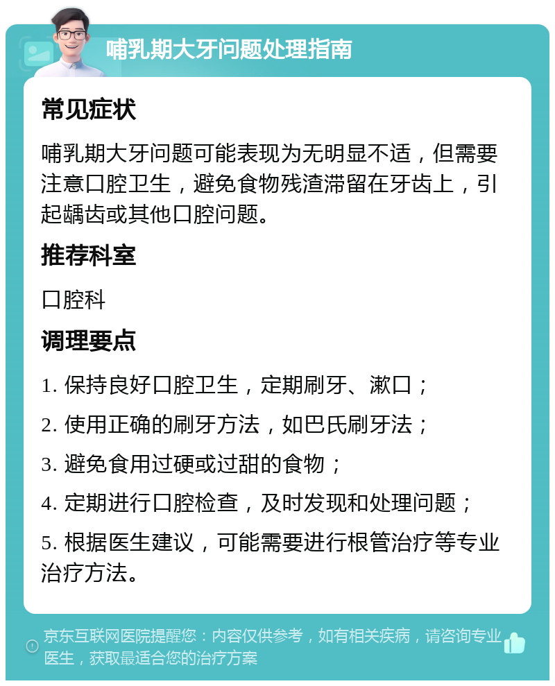 哺乳期大牙问题处理指南 常见症状 哺乳期大牙问题可能表现为无明显不适，但需要注意口腔卫生，避免食物残渣滞留在牙齿上，引起龋齿或其他口腔问题。 推荐科室 口腔科 调理要点 1. 保持良好口腔卫生，定期刷牙、漱口； 2. 使用正确的刷牙方法，如巴氏刷牙法； 3. 避免食用过硬或过甜的食物； 4. 定期进行口腔检查，及时发现和处理问题； 5. 根据医生建议，可能需要进行根管治疗等专业治疗方法。