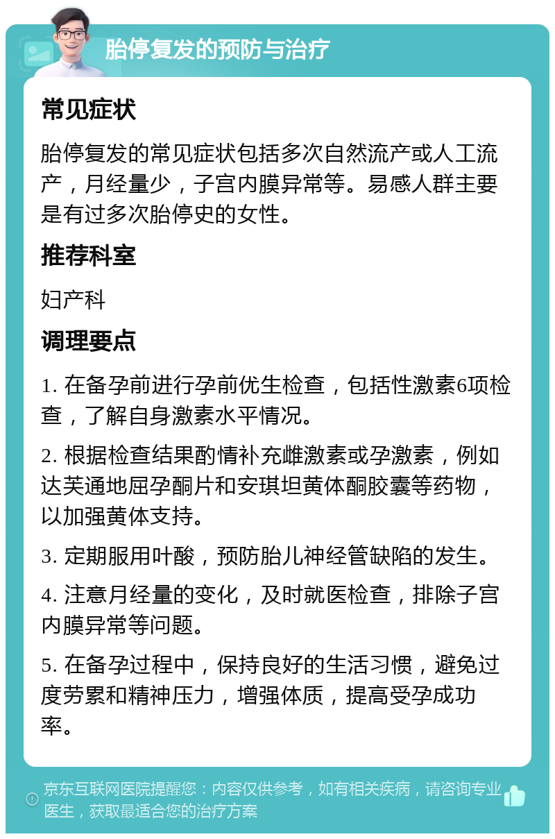 胎停复发的预防与治疗 常见症状 胎停复发的常见症状包括多次自然流产或人工流产，月经量少，子宫内膜异常等。易感人群主要是有过多次胎停史的女性。 推荐科室 妇产科 调理要点 1. 在备孕前进行孕前优生检查，包括性激素6项检查，了解自身激素水平情况。 2. 根据检查结果酌情补充雌激素或孕激素，例如达芙通地屈孕酮片和安琪坦黄体酮胶囊等药物，以加强黄体支持。 3. 定期服用叶酸，预防胎儿神经管缺陷的发生。 4. 注意月经量的变化，及时就医检查，排除子宫内膜异常等问题。 5. 在备孕过程中，保持良好的生活习惯，避免过度劳累和精神压力，增强体质，提高受孕成功率。