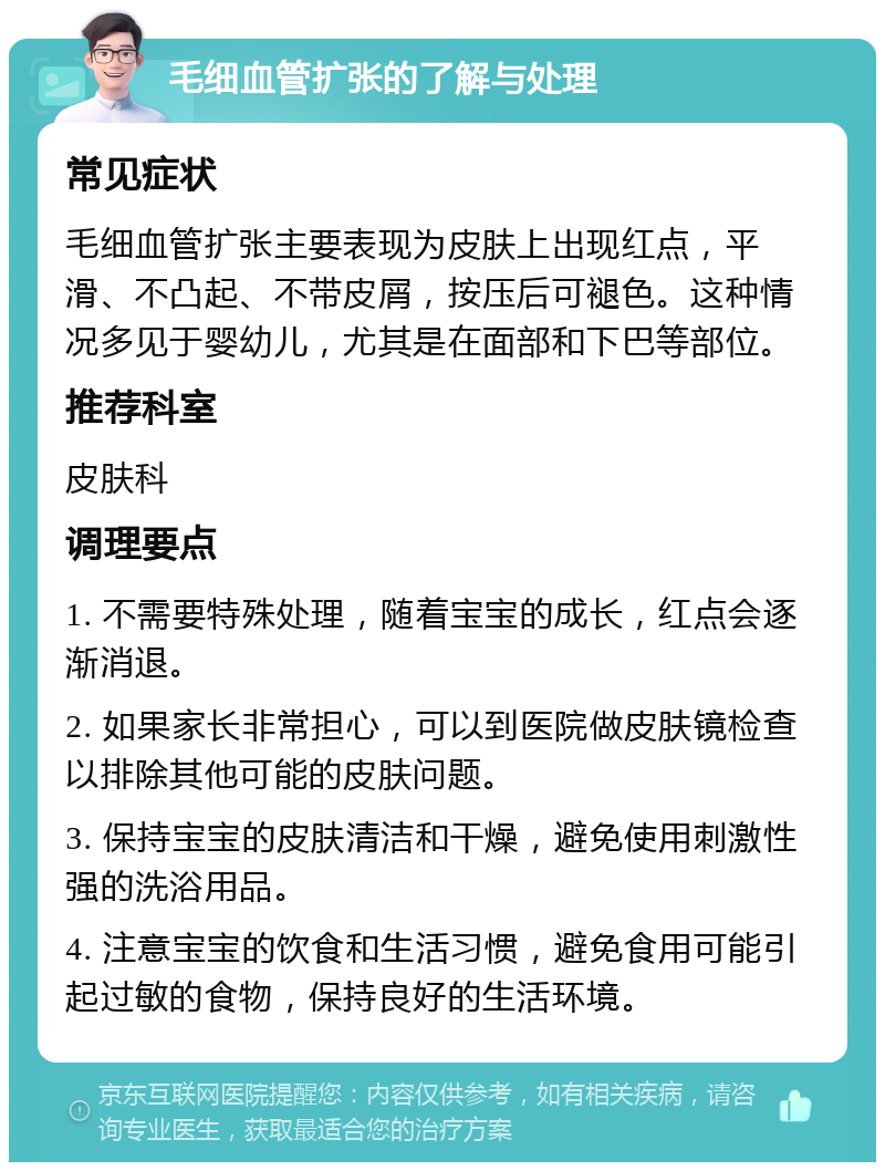 毛细血管扩张的了解与处理 常见症状 毛细血管扩张主要表现为皮肤上出现红点，平滑、不凸起、不带皮屑，按压后可褪色。这种情况多见于婴幼儿，尤其是在面部和下巴等部位。 推荐科室 皮肤科 调理要点 1. 不需要特殊处理，随着宝宝的成长，红点会逐渐消退。 2. 如果家长非常担心，可以到医院做皮肤镜检查以排除其他可能的皮肤问题。 3. 保持宝宝的皮肤清洁和干燥，避免使用刺激性强的洗浴用品。 4. 注意宝宝的饮食和生活习惯，避免食用可能引起过敏的食物，保持良好的生活环境。