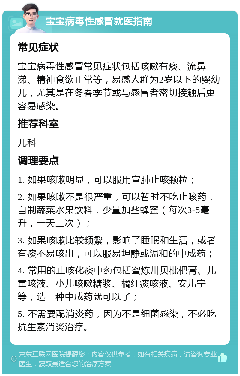 宝宝病毒性感冒就医指南 常见症状 宝宝病毒性感冒常见症状包括咳嗽有痰、流鼻涕、精神食欲正常等，易感人群为2岁以下的婴幼儿，尤其是在冬春季节或与感冒者密切接触后更容易感染。 推荐科室 儿科 调理要点 1. 如果咳嗽明显，可以服用宣肺止咳颗粒； 2. 如果咳嗽不是很严重，可以暂时不吃止咳药，自制蔬菜水果饮料，少量加些蜂蜜（每次3-5毫升，一天三次）； 3. 如果咳嗽比较频繁，影响了睡眠和生活，或者有痰不易咳出，可以服易坦静或温和的中成药； 4. 常用的止咳化痰中药包括蜜炼川贝枇杷膏、儿童咳液、小儿咳嗽糖浆、橘红痰咳液、安儿宁等，选一种中成药就可以了； 5. 不需要配消炎药，因为不是细菌感染，不必吃抗生素消炎治疗。