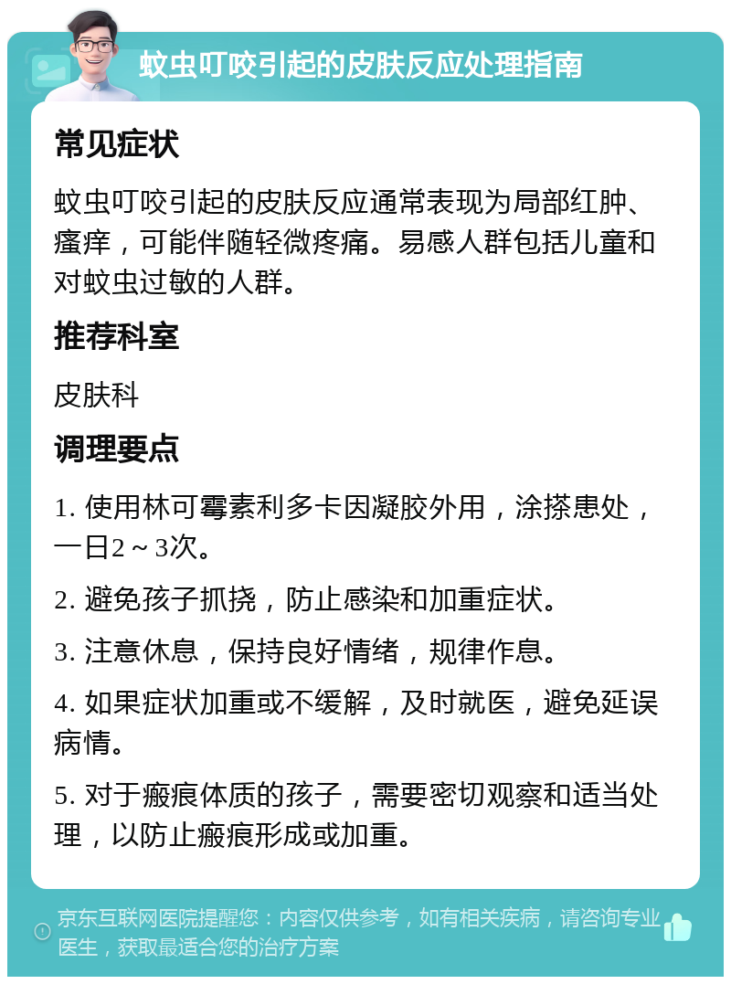 蚊虫叮咬引起的皮肤反应处理指南 常见症状 蚊虫叮咬引起的皮肤反应通常表现为局部红肿、瘙痒，可能伴随轻微疼痛。易感人群包括儿童和对蚊虫过敏的人群。 推荐科室 皮肤科 调理要点 1. 使用林可霉素利多卡因凝胶外用，涂搽患处，一日2～3次。 2. 避免孩子抓挠，防止感染和加重症状。 3. 注意休息，保持良好情绪，规律作息。 4. 如果症状加重或不缓解，及时就医，避免延误病情。 5. 对于瘢痕体质的孩子，需要密切观察和适当处理，以防止瘢痕形成或加重。