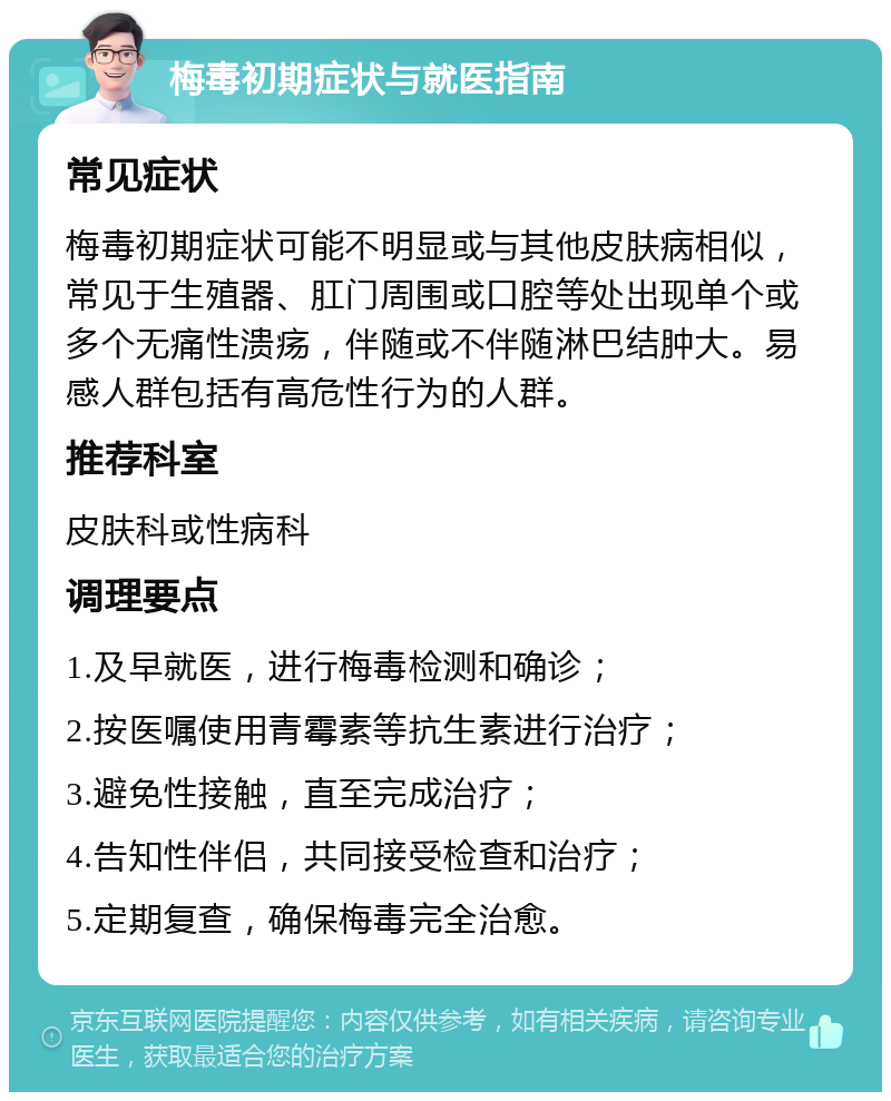 梅毒初期症状与就医指南 常见症状 梅毒初期症状可能不明显或与其他皮肤病相似，常见于生殖器、肛门周围或口腔等处出现单个或多个无痛性溃疡，伴随或不伴随淋巴结肿大。易感人群包括有高危性行为的人群。 推荐科室 皮肤科或性病科 调理要点 1.及早就医，进行梅毒检测和确诊； 2.按医嘱使用青霉素等抗生素进行治疗； 3.避免性接触，直至完成治疗； 4.告知性伴侣，共同接受检查和治疗； 5.定期复查，确保梅毒完全治愈。