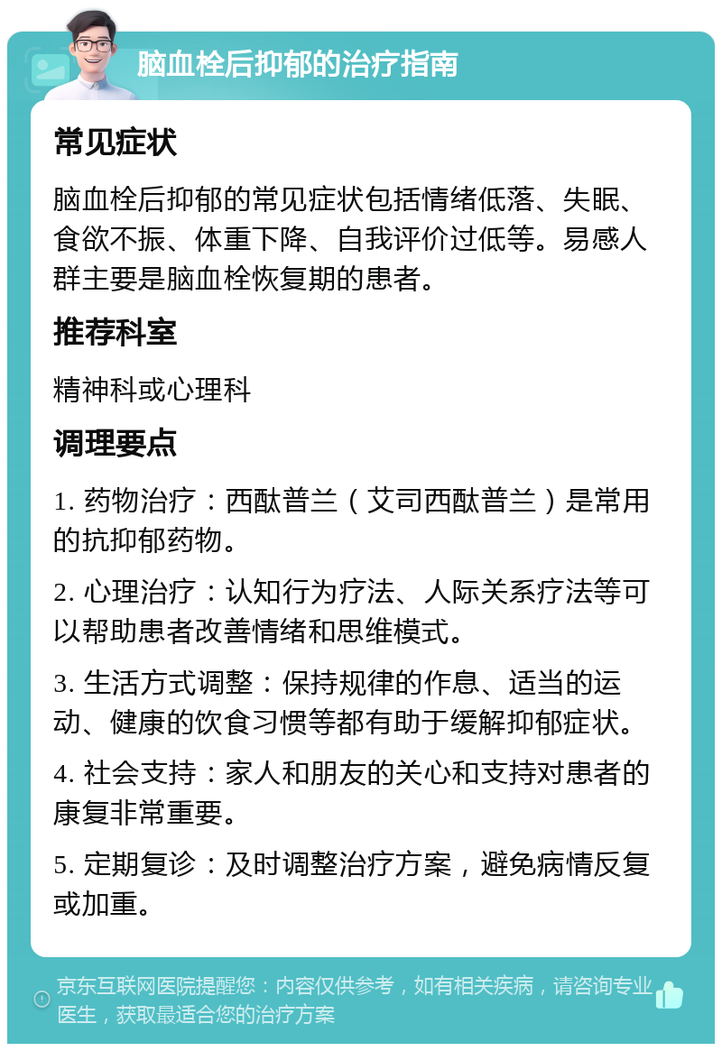 脑血栓后抑郁的治疗指南 常见症状 脑血栓后抑郁的常见症状包括情绪低落、失眠、食欲不振、体重下降、自我评价过低等。易感人群主要是脑血栓恢复期的患者。 推荐科室 精神科或心理科 调理要点 1. 药物治疗：西酞普兰（艾司西酞普兰）是常用的抗抑郁药物。 2. 心理治疗：认知行为疗法、人际关系疗法等可以帮助患者改善情绪和思维模式。 3. 生活方式调整：保持规律的作息、适当的运动、健康的饮食习惯等都有助于缓解抑郁症状。 4. 社会支持：家人和朋友的关心和支持对患者的康复非常重要。 5. 定期复诊：及时调整治疗方案，避免病情反复或加重。