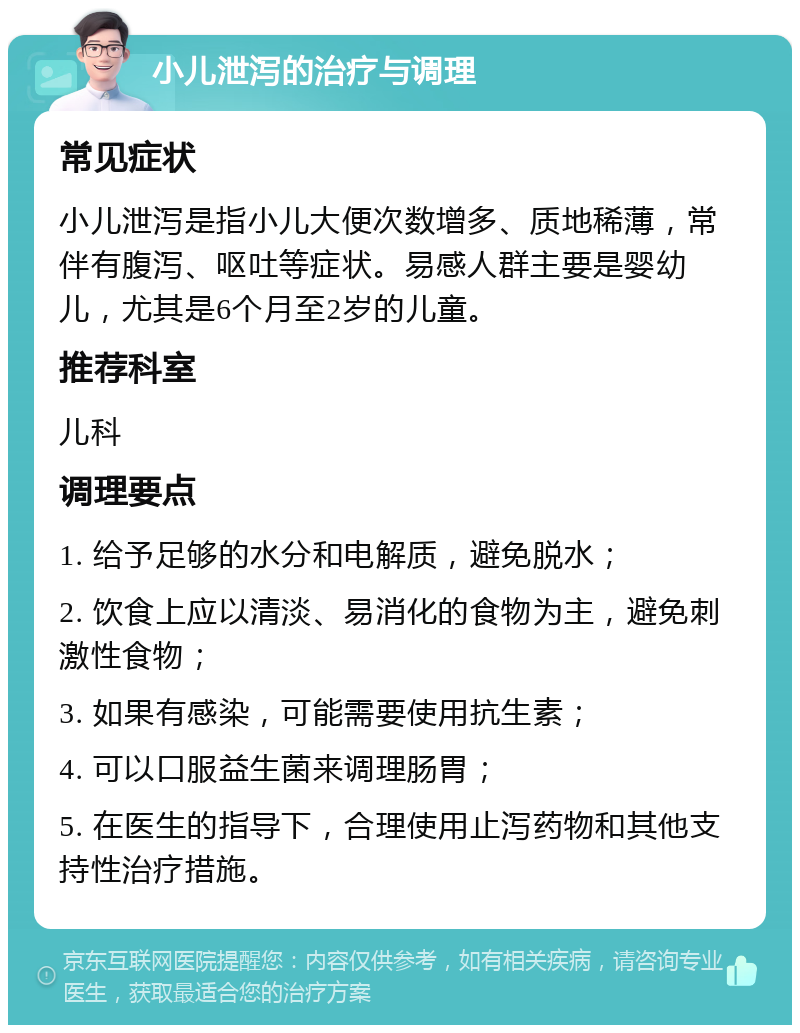 小儿泄泻的治疗与调理 常见症状 小儿泄泻是指小儿大便次数增多、质地稀薄，常伴有腹泻、呕吐等症状。易感人群主要是婴幼儿，尤其是6个月至2岁的儿童。 推荐科室 儿科 调理要点 1. 给予足够的水分和电解质，避免脱水； 2. 饮食上应以清淡、易消化的食物为主，避免刺激性食物； 3. 如果有感染，可能需要使用抗生素； 4. 可以口服益生菌来调理肠胃； 5. 在医生的指导下，合理使用止泻药物和其他支持性治疗措施。