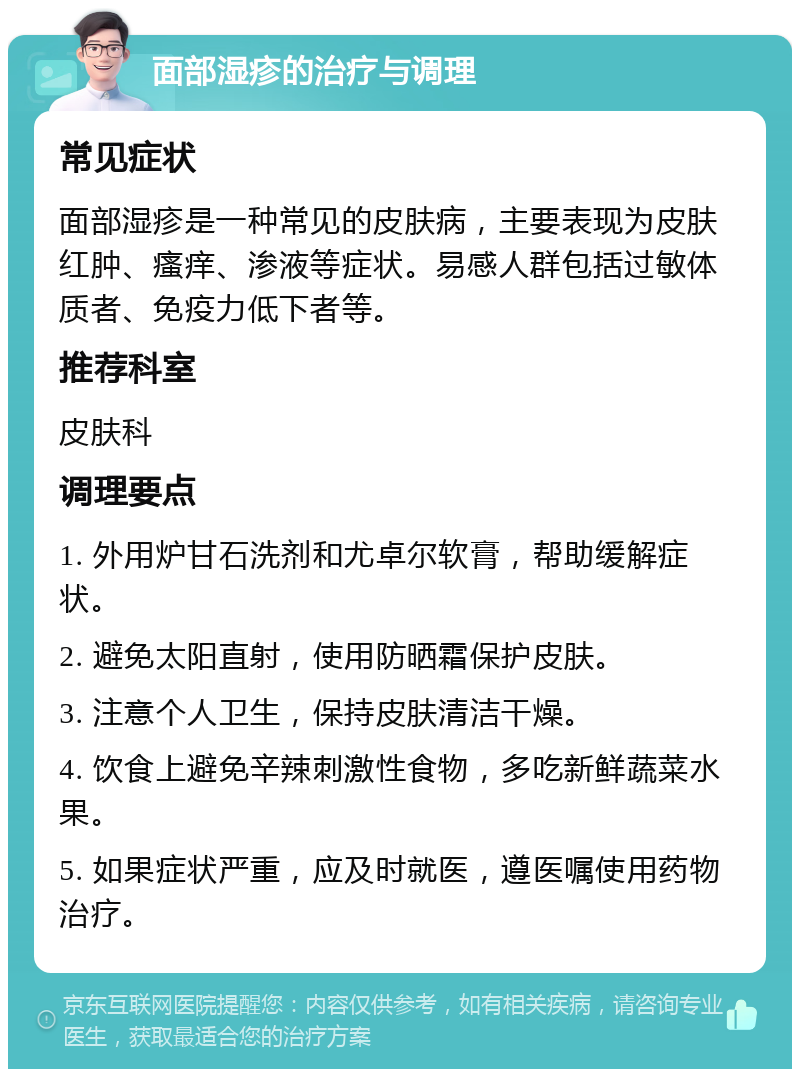 面部湿疹的治疗与调理 常见症状 面部湿疹是一种常见的皮肤病，主要表现为皮肤红肿、瘙痒、渗液等症状。易感人群包括过敏体质者、免疫力低下者等。 推荐科室 皮肤科 调理要点 1. 外用炉甘石洗剂和尤卓尔软膏，帮助缓解症状。 2. 避免太阳直射，使用防晒霜保护皮肤。 3. 注意个人卫生，保持皮肤清洁干燥。 4. 饮食上避免辛辣刺激性食物，多吃新鲜蔬菜水果。 5. 如果症状严重，应及时就医，遵医嘱使用药物治疗。