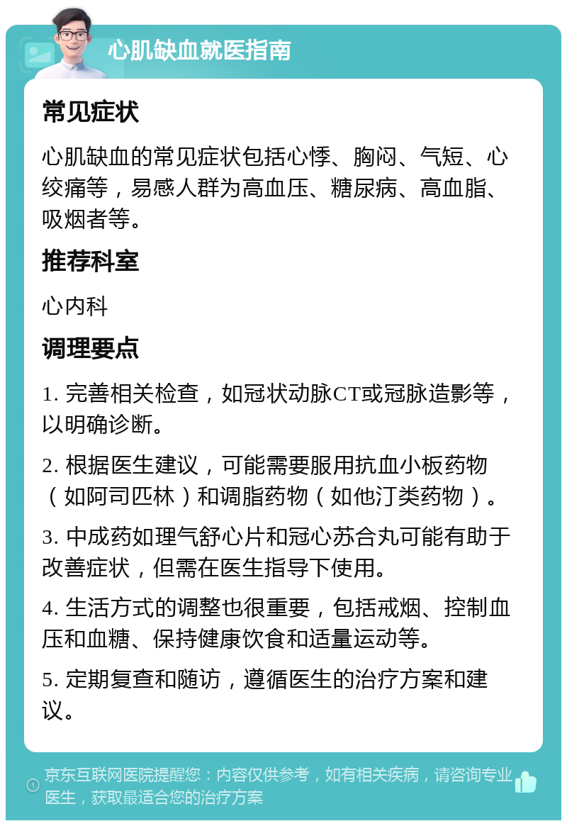 心肌缺血就医指南 常见症状 心肌缺血的常见症状包括心悸、胸闷、气短、心绞痛等，易感人群为高血压、糖尿病、高血脂、吸烟者等。 推荐科室 心内科 调理要点 1. 完善相关检查，如冠状动脉CT或冠脉造影等，以明确诊断。 2. 根据医生建议，可能需要服用抗血小板药物（如阿司匹林）和调脂药物（如他汀类药物）。 3. 中成药如理气舒心片和冠心苏合丸可能有助于改善症状，但需在医生指导下使用。 4. 生活方式的调整也很重要，包括戒烟、控制血压和血糖、保持健康饮食和适量运动等。 5. 定期复查和随访，遵循医生的治疗方案和建议。