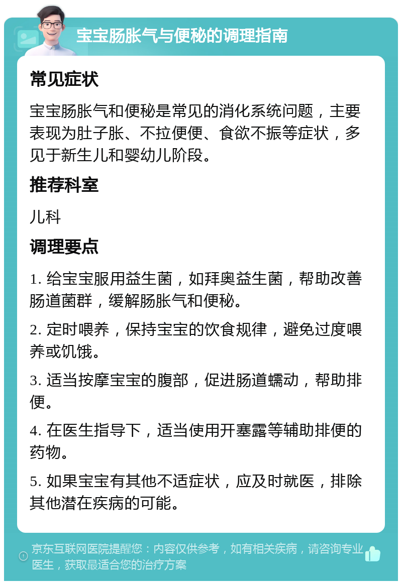 宝宝肠胀气与便秘的调理指南 常见症状 宝宝肠胀气和便秘是常见的消化系统问题，主要表现为肚子胀、不拉便便、食欲不振等症状，多见于新生儿和婴幼儿阶段。 推荐科室 儿科 调理要点 1. 给宝宝服用益生菌，如拜奥益生菌，帮助改善肠道菌群，缓解肠胀气和便秘。 2. 定时喂养，保持宝宝的饮食规律，避免过度喂养或饥饿。 3. 适当按摩宝宝的腹部，促进肠道蠕动，帮助排便。 4. 在医生指导下，适当使用开塞露等辅助排便的药物。 5. 如果宝宝有其他不适症状，应及时就医，排除其他潜在疾病的可能。