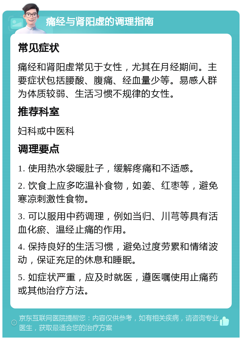 痛经与肾阳虚的调理指南 常见症状 痛经和肾阳虚常见于女性，尤其在月经期间。主要症状包括腰酸、腹痛、经血量少等。易感人群为体质较弱、生活习惯不规律的女性。 推荐科室 妇科或中医科 调理要点 1. 使用热水袋暖肚子，缓解疼痛和不适感。 2. 饮食上应多吃温补食物，如姜、红枣等，避免寒凉刺激性食物。 3. 可以服用中药调理，例如当归、川芎等具有活血化瘀、温经止痛的作用。 4. 保持良好的生活习惯，避免过度劳累和情绪波动，保证充足的休息和睡眠。 5. 如症状严重，应及时就医，遵医嘱使用止痛药或其他治疗方法。