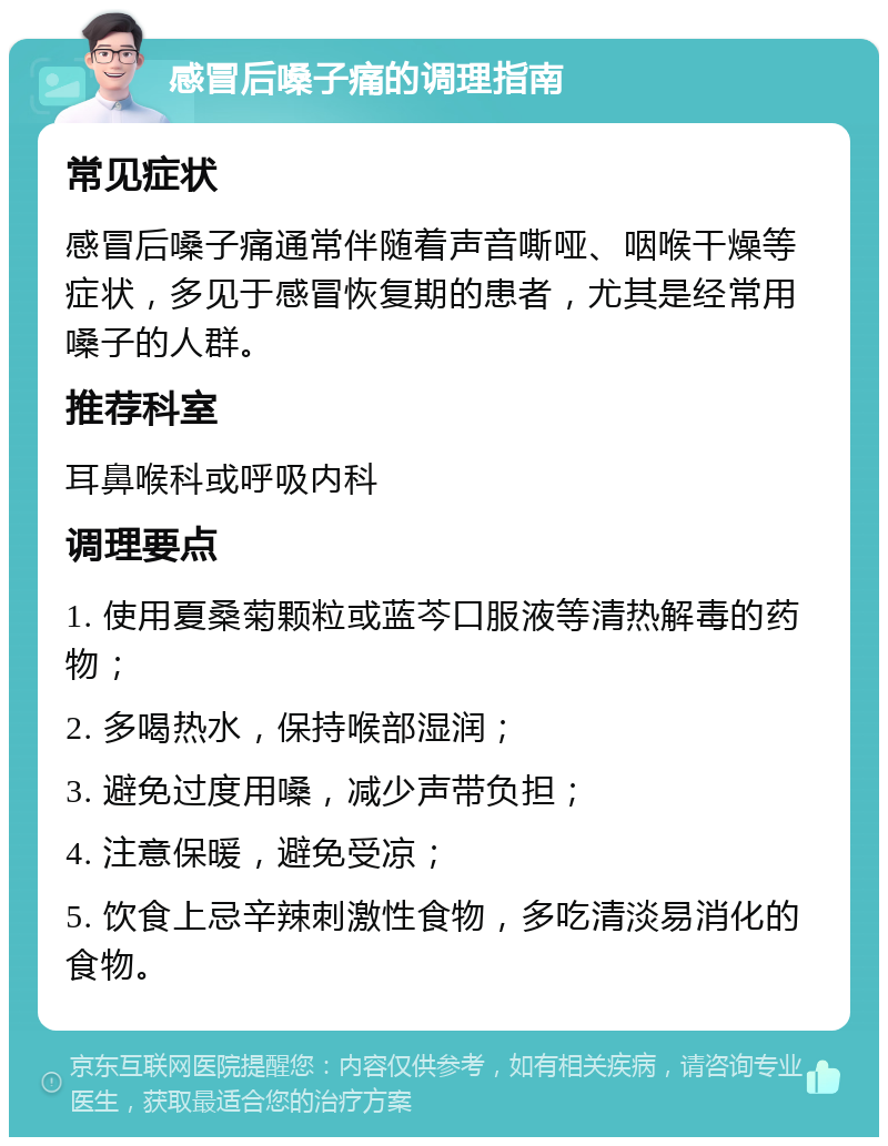 感冒后嗓子痛的调理指南 常见症状 感冒后嗓子痛通常伴随着声音嘶哑、咽喉干燥等症状，多见于感冒恢复期的患者，尤其是经常用嗓子的人群。 推荐科室 耳鼻喉科或呼吸内科 调理要点 1. 使用夏桑菊颗粒或蓝芩口服液等清热解毒的药物； 2. 多喝热水，保持喉部湿润； 3. 避免过度用嗓，减少声带负担； 4. 注意保暖，避免受凉； 5. 饮食上忌辛辣刺激性食物，多吃清淡易消化的食物。