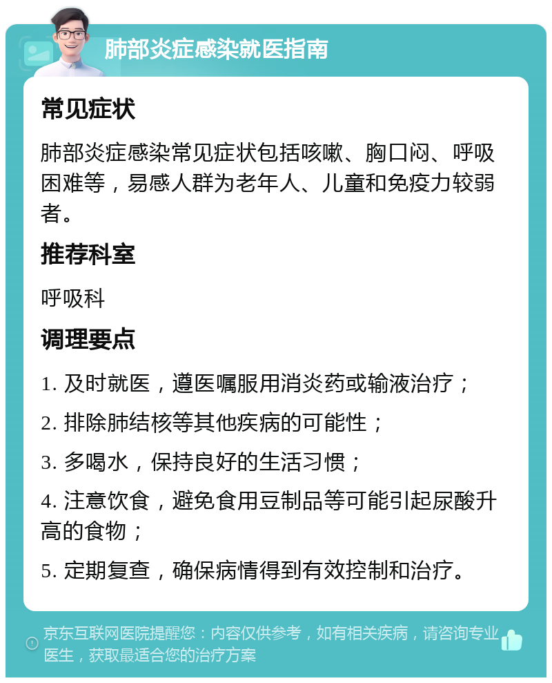 肺部炎症感染就医指南 常见症状 肺部炎症感染常见症状包括咳嗽、胸口闷、呼吸困难等，易感人群为老年人、儿童和免疫力较弱者。 推荐科室 呼吸科 调理要点 1. 及时就医，遵医嘱服用消炎药或输液治疗； 2. 排除肺结核等其他疾病的可能性； 3. 多喝水，保持良好的生活习惯； 4. 注意饮食，避免食用豆制品等可能引起尿酸升高的食物； 5. 定期复查，确保病情得到有效控制和治疗。