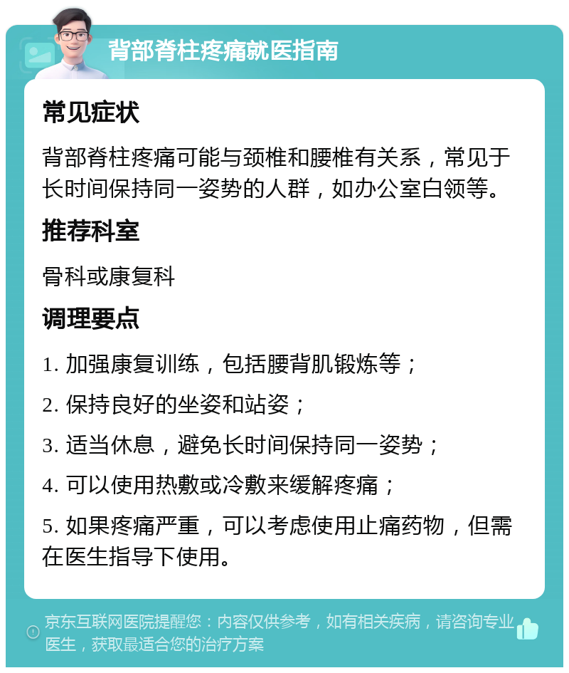 背部脊柱疼痛就医指南 常见症状 背部脊柱疼痛可能与颈椎和腰椎有关系，常见于长时间保持同一姿势的人群，如办公室白领等。 推荐科室 骨科或康复科 调理要点 1. 加强康复训练，包括腰背肌锻炼等； 2. 保持良好的坐姿和站姿； 3. 适当休息，避免长时间保持同一姿势； 4. 可以使用热敷或冷敷来缓解疼痛； 5. 如果疼痛严重，可以考虑使用止痛药物，但需在医生指导下使用。