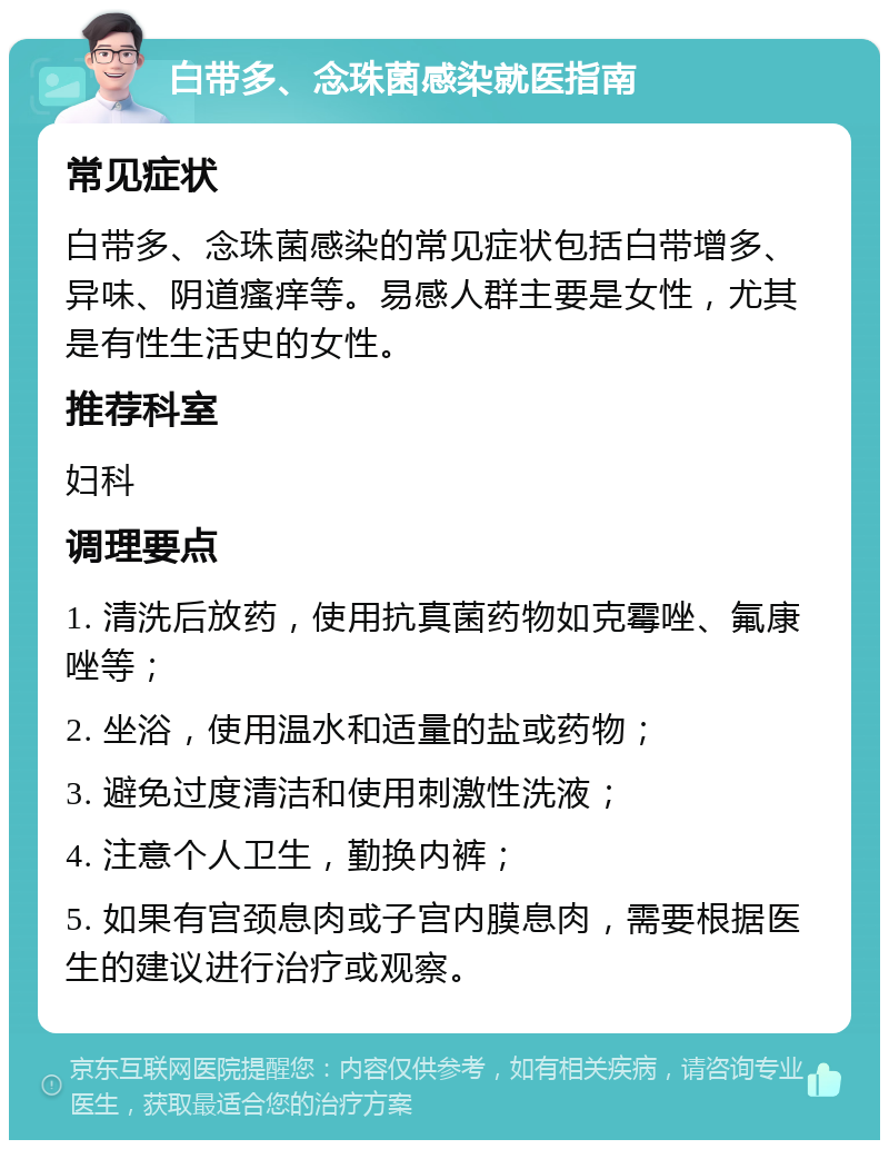 白带多、念珠菌感染就医指南 常见症状 白带多、念珠菌感染的常见症状包括白带增多、异味、阴道瘙痒等。易感人群主要是女性，尤其是有性生活史的女性。 推荐科室 妇科 调理要点 1. 清洗后放药，使用抗真菌药物如克霉唑、氟康唑等； 2. 坐浴，使用温水和适量的盐或药物； 3. 避免过度清洁和使用刺激性洗液； 4. 注意个人卫生，勤换内裤； 5. 如果有宫颈息肉或子宫内膜息肉，需要根据医生的建议进行治疗或观察。