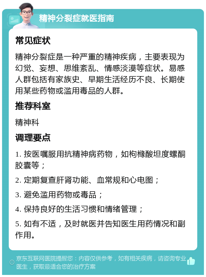 精神分裂症就医指南 常见症状 精神分裂症是一种严重的精神疾病，主要表现为幻觉、妄想、思维紊乱、情感淡漠等症状。易感人群包括有家族史、早期生活经历不良、长期使用某些药物或滥用毒品的人群。 推荐科室 精神科 调理要点 1. 按医嘱服用抗精神病药物，如枸橼酸坦度螺酮胶囊等； 2. 定期复查肝肾功能、血常规和心电图； 3. 避免滥用药物或毒品； 4. 保持良好的生活习惯和情绪管理； 5. 如有不适，及时就医并告知医生用药情况和副作用。