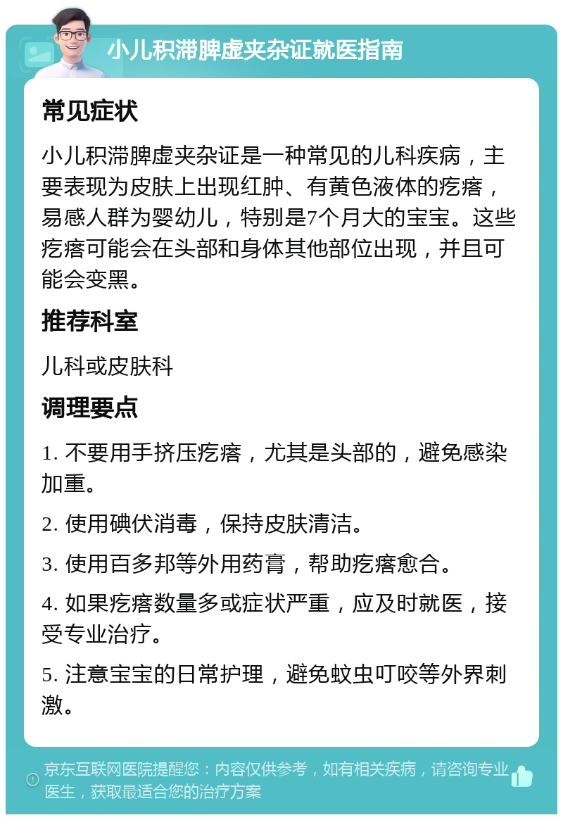 小儿积滞脾虚夹杂证就医指南 常见症状 小儿积滞脾虚夹杂证是一种常见的儿科疾病，主要表现为皮肤上出现红肿、有黄色液体的疙瘩，易感人群为婴幼儿，特别是7个月大的宝宝。这些疙瘩可能会在头部和身体其他部位出现，并且可能会变黑。 推荐科室 儿科或皮肤科 调理要点 1. 不要用手挤压疙瘩，尤其是头部的，避免感染加重。 2. 使用碘伏消毒，保持皮肤清洁。 3. 使用百多邦等外用药膏，帮助疙瘩愈合。 4. 如果疙瘩数量多或症状严重，应及时就医，接受专业治疗。 5. 注意宝宝的日常护理，避免蚊虫叮咬等外界刺激。