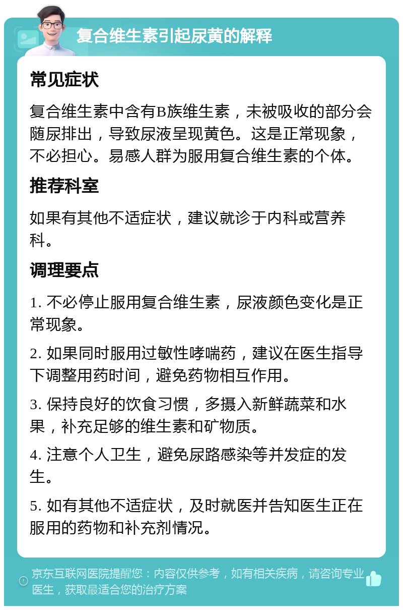 复合维生素引起尿黄的解释 常见症状 复合维生素中含有B族维生素，未被吸收的部分会随尿排出，导致尿液呈现黄色。这是正常现象，不必担心。易感人群为服用复合维生素的个体。 推荐科室 如果有其他不适症状，建议就诊于内科或营养科。 调理要点 1. 不必停止服用复合维生素，尿液颜色变化是正常现象。 2. 如果同时服用过敏性哮喘药，建议在医生指导下调整用药时间，避免药物相互作用。 3. 保持良好的饮食习惯，多摄入新鲜蔬菜和水果，补充足够的维生素和矿物质。 4. 注意个人卫生，避免尿路感染等并发症的发生。 5. 如有其他不适症状，及时就医并告知医生正在服用的药物和补充剂情况。