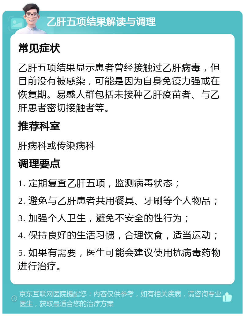 乙肝五项结果解读与调理 常见症状 乙肝五项结果显示患者曾经接触过乙肝病毒，但目前没有被感染，可能是因为自身免疫力强或在恢复期。易感人群包括未接种乙肝疫苗者、与乙肝患者密切接触者等。 推荐科室 肝病科或传染病科 调理要点 1. 定期复查乙肝五项，监测病毒状态； 2. 避免与乙肝患者共用餐具、牙刷等个人物品； 3. 加强个人卫生，避免不安全的性行为； 4. 保持良好的生活习惯，合理饮食，适当运动； 5. 如果有需要，医生可能会建议使用抗病毒药物进行治疗。