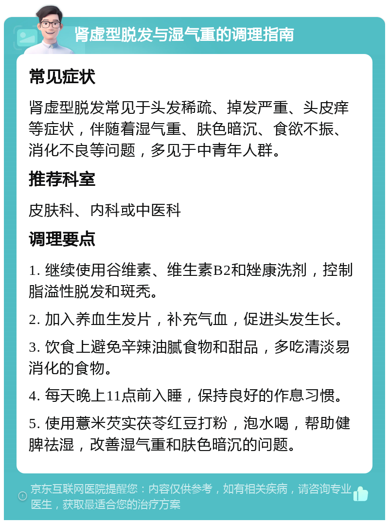 肾虚型脱发与湿气重的调理指南 常见症状 肾虚型脱发常见于头发稀疏、掉发严重、头皮痒等症状，伴随着湿气重、肤色暗沉、食欲不振、消化不良等问题，多见于中青年人群。 推荐科室 皮肤科、内科或中医科 调理要点 1. 继续使用谷维素、维生素B2和矬康洗剂，控制脂溢性脱发和斑秃。 2. 加入养血生发片，补充气血，促进头发生长。 3. 饮食上避免辛辣油腻食物和甜品，多吃清淡易消化的食物。 4. 每天晚上11点前入睡，保持良好的作息习惯。 5. 使用薏米芡实茯苓红豆打粉，泡水喝，帮助健脾祛湿，改善湿气重和肤色暗沉的问题。