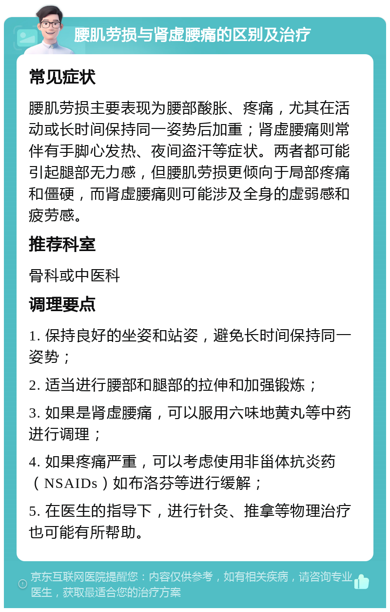 腰肌劳损与肾虚腰痛的区别及治疗 常见症状 腰肌劳损主要表现为腰部酸胀、疼痛，尤其在活动或长时间保持同一姿势后加重；肾虚腰痛则常伴有手脚心发热、夜间盗汗等症状。两者都可能引起腿部无力感，但腰肌劳损更倾向于局部疼痛和僵硬，而肾虚腰痛则可能涉及全身的虚弱感和疲劳感。 推荐科室 骨科或中医科 调理要点 1. 保持良好的坐姿和站姿，避免长时间保持同一姿势； 2. 适当进行腰部和腿部的拉伸和加强锻炼； 3. 如果是肾虚腰痛，可以服用六味地黄丸等中药进行调理； 4. 如果疼痛严重，可以考虑使用非甾体抗炎药（NSAIDs）如布洛芬等进行缓解； 5. 在医生的指导下，进行针灸、推拿等物理治疗也可能有所帮助。