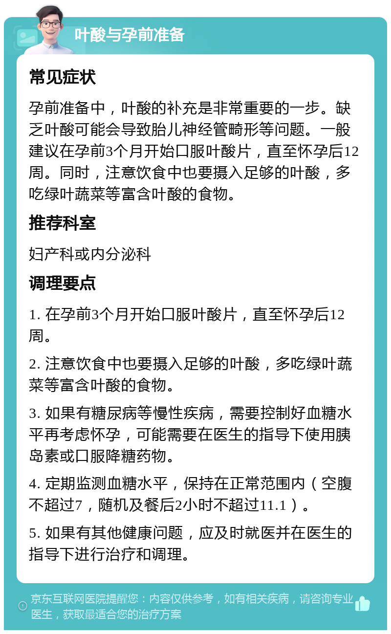 叶酸与孕前准备 常见症状 孕前准备中，叶酸的补充是非常重要的一步。缺乏叶酸可能会导致胎儿神经管畸形等问题。一般建议在孕前3个月开始口服叶酸片，直至怀孕后12周。同时，注意饮食中也要摄入足够的叶酸，多吃绿叶蔬菜等富含叶酸的食物。 推荐科室 妇产科或内分泌科 调理要点 1. 在孕前3个月开始口服叶酸片，直至怀孕后12周。 2. 注意饮食中也要摄入足够的叶酸，多吃绿叶蔬菜等富含叶酸的食物。 3. 如果有糖尿病等慢性疾病，需要控制好血糖水平再考虑怀孕，可能需要在医生的指导下使用胰岛素或口服降糖药物。 4. 定期监测血糖水平，保持在正常范围内（空腹不超过7，随机及餐后2小时不超过11.1）。 5. 如果有其他健康问题，应及时就医并在医生的指导下进行治疗和调理。