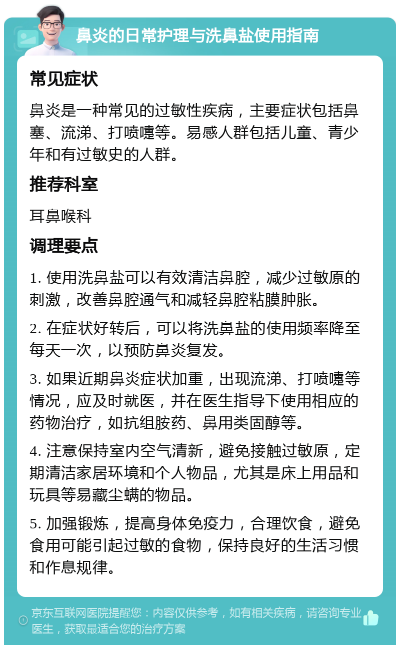 鼻炎的日常护理与洗鼻盐使用指南 常见症状 鼻炎是一种常见的过敏性疾病，主要症状包括鼻塞、流涕、打喷嚏等。易感人群包括儿童、青少年和有过敏史的人群。 推荐科室 耳鼻喉科 调理要点 1. 使用洗鼻盐可以有效清洁鼻腔，减少过敏原的刺激，改善鼻腔通气和减轻鼻腔粘膜肿胀。 2. 在症状好转后，可以将洗鼻盐的使用频率降至每天一次，以预防鼻炎复发。 3. 如果近期鼻炎症状加重，出现流涕、打喷嚏等情况，应及时就医，并在医生指导下使用相应的药物治疗，如抗组胺药、鼻用类固醇等。 4. 注意保持室内空气清新，避免接触过敏原，定期清洁家居环境和个人物品，尤其是床上用品和玩具等易藏尘螨的物品。 5. 加强锻炼，提高身体免疫力，合理饮食，避免食用可能引起过敏的食物，保持良好的生活习惯和作息规律。