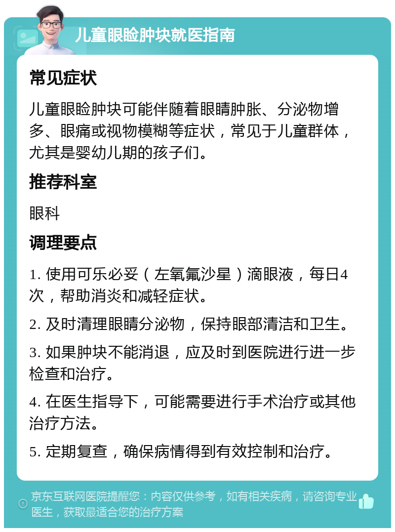 儿童眼睑肿块就医指南 常见症状 儿童眼睑肿块可能伴随着眼睛肿胀、分泌物增多、眼痛或视物模糊等症状，常见于儿童群体，尤其是婴幼儿期的孩子们。 推荐科室 眼科 调理要点 1. 使用可乐必妥（左氧氟沙星）滴眼液，每日4次，帮助消炎和减轻症状。 2. 及时清理眼睛分泌物，保持眼部清洁和卫生。 3. 如果肿块不能消退，应及时到医院进行进一步检查和治疗。 4. 在医生指导下，可能需要进行手术治疗或其他治疗方法。 5. 定期复查，确保病情得到有效控制和治疗。