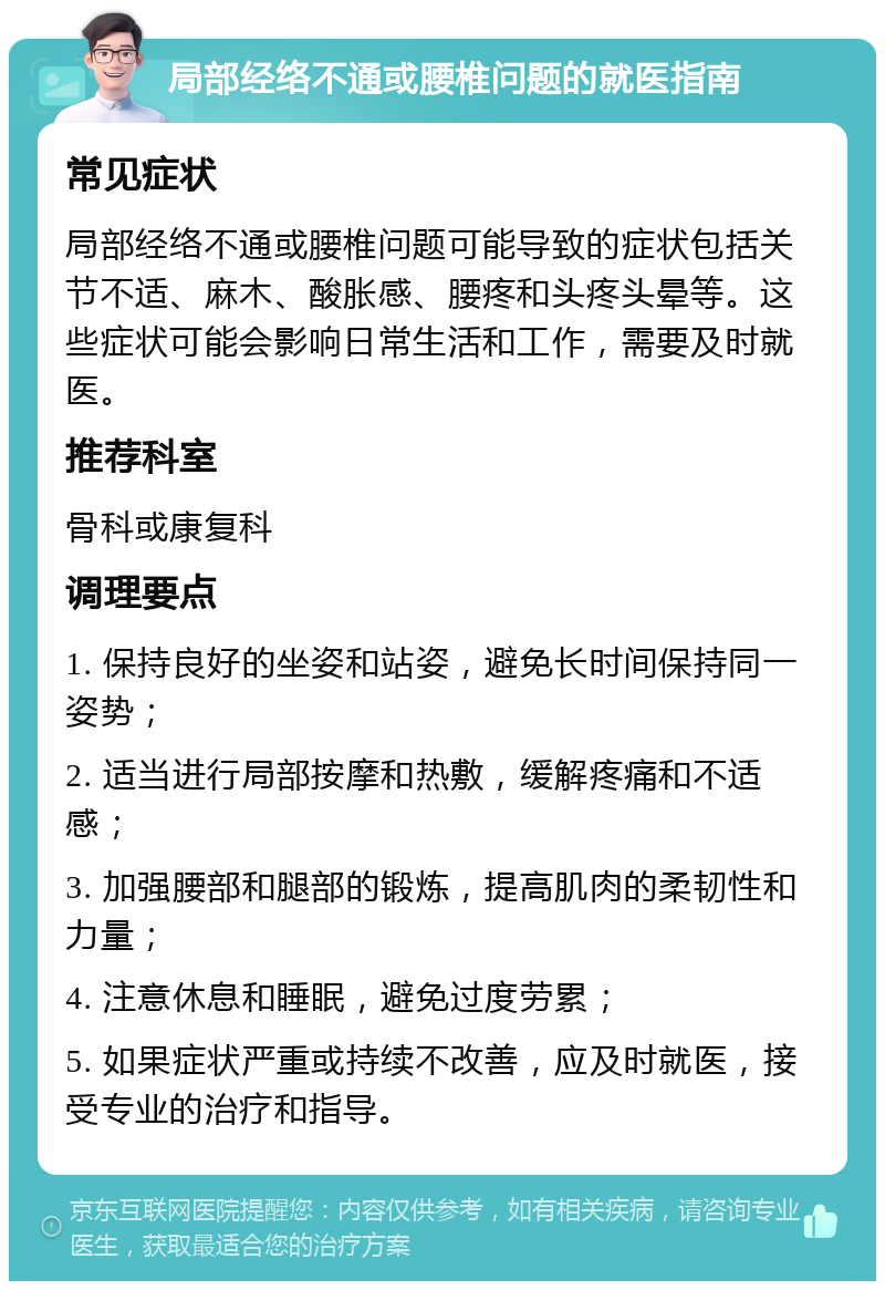 局部经络不通或腰椎问题的就医指南 常见症状 局部经络不通或腰椎问题可能导致的症状包括关节不适、麻木、酸胀感、腰疼和头疼头晕等。这些症状可能会影响日常生活和工作，需要及时就医。 推荐科室 骨科或康复科 调理要点 1. 保持良好的坐姿和站姿，避免长时间保持同一姿势； 2. 适当进行局部按摩和热敷，缓解疼痛和不适感； 3. 加强腰部和腿部的锻炼，提高肌肉的柔韧性和力量； 4. 注意休息和睡眠，避免过度劳累； 5. 如果症状严重或持续不改善，应及时就医，接受专业的治疗和指导。