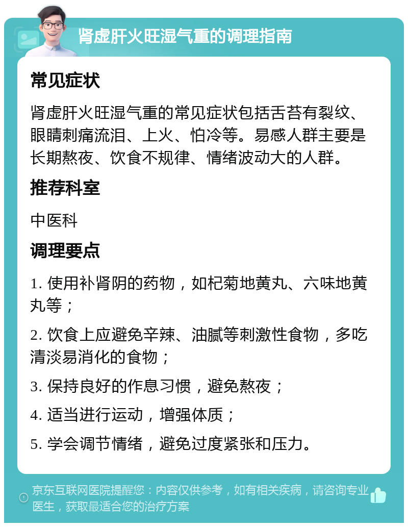 肾虚肝火旺湿气重的调理指南 常见症状 肾虚肝火旺湿气重的常见症状包括舌苔有裂纹、眼睛刺痛流泪、上火、怕冷等。易感人群主要是长期熬夜、饮食不规律、情绪波动大的人群。 推荐科室 中医科 调理要点 1. 使用补肾阴的药物，如杞菊地黄丸、六味地黄丸等； 2. 饮食上应避免辛辣、油腻等刺激性食物，多吃清淡易消化的食物； 3. 保持良好的作息习惯，避免熬夜； 4. 适当进行运动，增强体质； 5. 学会调节情绪，避免过度紧张和压力。