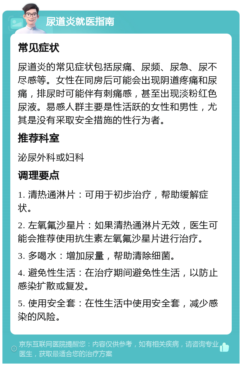 尿道炎就医指南 常见症状 尿道炎的常见症状包括尿痛、尿频、尿急、尿不尽感等。女性在同房后可能会出现阴道疼痛和尿痛，排尿时可能伴有刺痛感，甚至出现淡粉红色尿液。易感人群主要是性活跃的女性和男性，尤其是没有采取安全措施的性行为者。 推荐科室 泌尿外科或妇科 调理要点 1. 清热通淋片：可用于初步治疗，帮助缓解症状。 2. 左氧氟沙星片：如果清热通淋片无效，医生可能会推荐使用抗生素左氧氟沙星片进行治疗。 3. 多喝水：增加尿量，帮助清除细菌。 4. 避免性生活：在治疗期间避免性生活，以防止感染扩散或复发。 5. 使用安全套：在性生活中使用安全套，减少感染的风险。