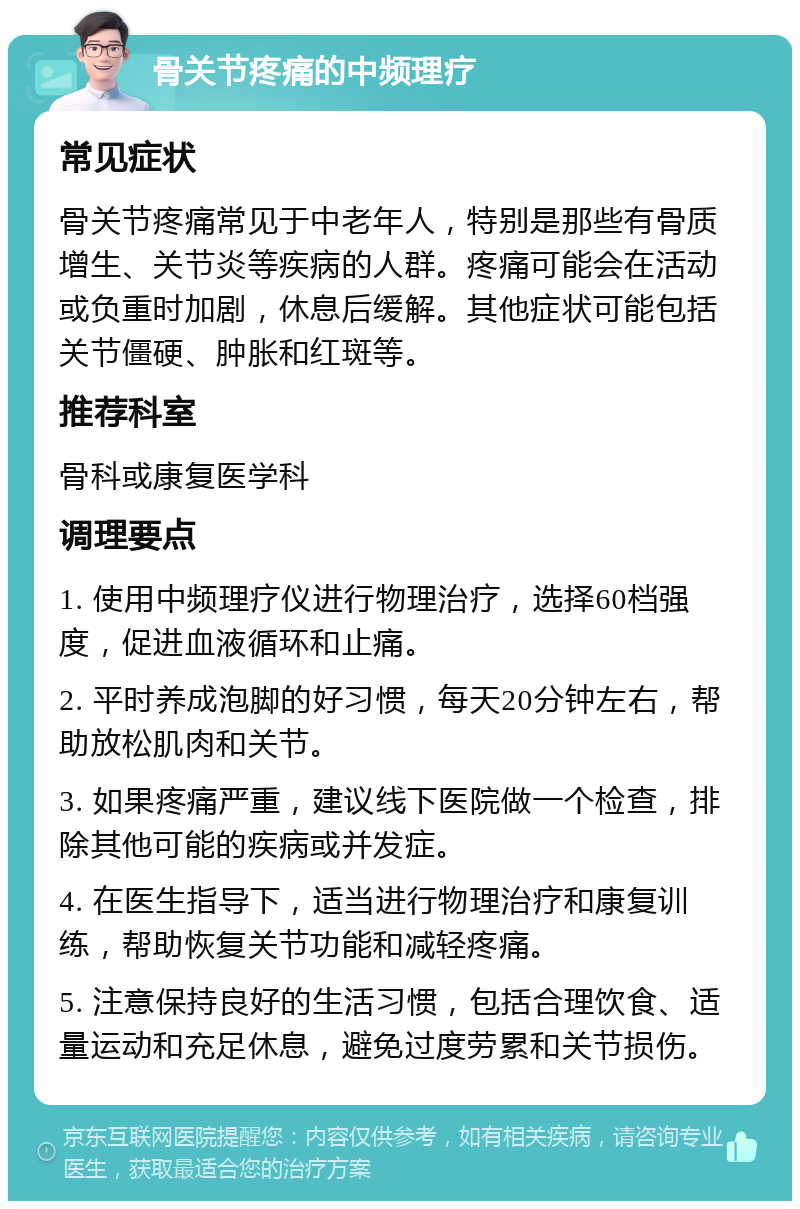 骨关节疼痛的中频理疗 常见症状 骨关节疼痛常见于中老年人，特别是那些有骨质增生、关节炎等疾病的人群。疼痛可能会在活动或负重时加剧，休息后缓解。其他症状可能包括关节僵硬、肿胀和红斑等。 推荐科室 骨科或康复医学科 调理要点 1. 使用中频理疗仪进行物理治疗，选择60档强度，促进血液循环和止痛。 2. 平时养成泡脚的好习惯，每天20分钟左右，帮助放松肌肉和关节。 3. 如果疼痛严重，建议线下医院做一个检查，排除其他可能的疾病或并发症。 4. 在医生指导下，适当进行物理治疗和康复训练，帮助恢复关节功能和减轻疼痛。 5. 注意保持良好的生活习惯，包括合理饮食、适量运动和充足休息，避免过度劳累和关节损伤。