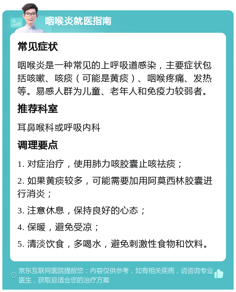 咽喉炎就医指南 常见症状 咽喉炎是一种常见的上呼吸道感染，主要症状包括咳嗽、咳痰（可能是黄痰）、咽喉疼痛、发热等。易感人群为儿童、老年人和免疫力较弱者。 推荐科室 耳鼻喉科或呼吸内科 调理要点 1. 对症治疗，使用肺力咳胶囊止咳祛痰； 2. 如果黄痰较多，可能需要加用阿莫西林胶囊进行消炎； 3. 注意休息，保持良好的心态； 4. 保暖，避免受凉； 5. 清淡饮食，多喝水，避免刺激性食物和饮料。