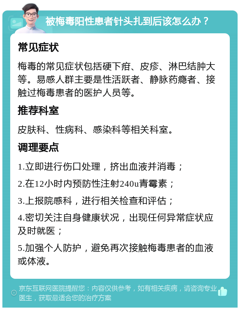 被梅毒阳性患者针头扎到后该怎么办？ 常见症状 梅毒的常见症状包括硬下疳、皮疹、淋巴结肿大等。易感人群主要是性活跃者、静脉药瘾者、接触过梅毒患者的医护人员等。 推荐科室 皮肤科、性病科、感染科等相关科室。 调理要点 1.立即进行伤口处理，挤出血液并消毒； 2.在12小时内预防性注射240u青霉素； 3.上报院感科，进行相关检查和评估； 4.密切关注自身健康状况，出现任何异常症状应及时就医； 5.加强个人防护，避免再次接触梅毒患者的血液或体液。