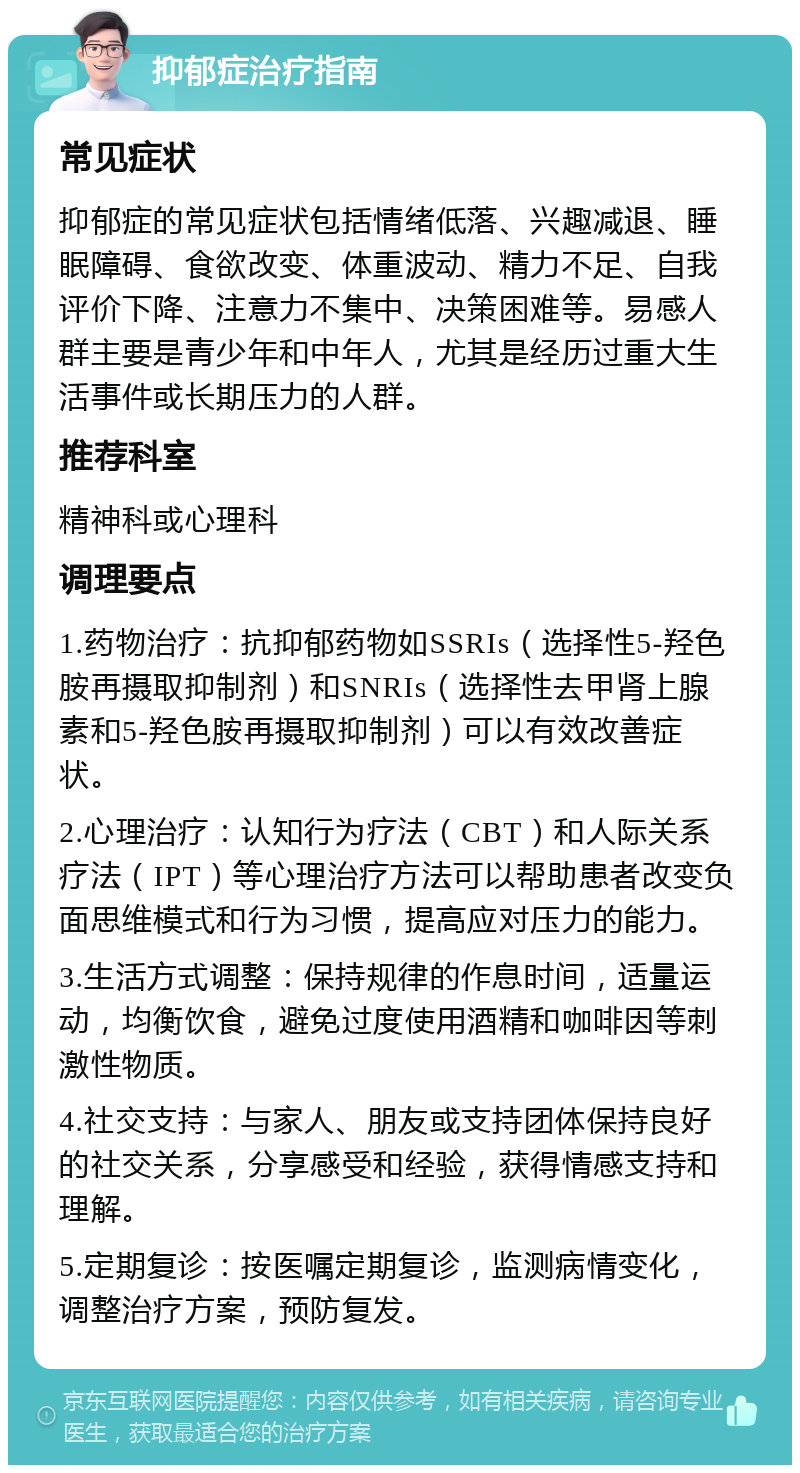 抑郁症治疗指南 常见症状 抑郁症的常见症状包括情绪低落、兴趣减退、睡眠障碍、食欲改变、体重波动、精力不足、自我评价下降、注意力不集中、决策困难等。易感人群主要是青少年和中年人，尤其是经历过重大生活事件或长期压力的人群。 推荐科室 精神科或心理科 调理要点 1.药物治疗：抗抑郁药物如SSRIs（选择性5-羟色胺再摄取抑制剂）和SNRIs（选择性去甲肾上腺素和5-羟色胺再摄取抑制剂）可以有效改善症状。 2.心理治疗：认知行为疗法（CBT）和人际关系疗法（IPT）等心理治疗方法可以帮助患者改变负面思维模式和行为习惯，提高应对压力的能力。 3.生活方式调整：保持规律的作息时间，适量运动，均衡饮食，避免过度使用酒精和咖啡因等刺激性物质。 4.社交支持：与家人、朋友或支持团体保持良好的社交关系，分享感受和经验，获得情感支持和理解。 5.定期复诊：按医嘱定期复诊，监测病情变化，调整治疗方案，预防复发。