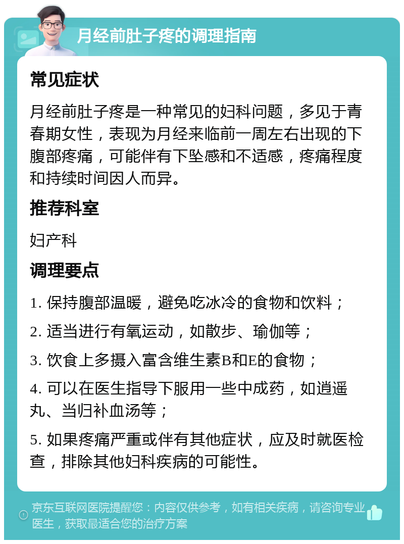 月经前肚子疼的调理指南 常见症状 月经前肚子疼是一种常见的妇科问题，多见于青春期女性，表现为月经来临前一周左右出现的下腹部疼痛，可能伴有下坠感和不适感，疼痛程度和持续时间因人而异。 推荐科室 妇产科 调理要点 1. 保持腹部温暖，避免吃冰冷的食物和饮料； 2. 适当进行有氧运动，如散步、瑜伽等； 3. 饮食上多摄入富含维生素B和E的食物； 4. 可以在医生指导下服用一些中成药，如逍遥丸、当归补血汤等； 5. 如果疼痛严重或伴有其他症状，应及时就医检查，排除其他妇科疾病的可能性。