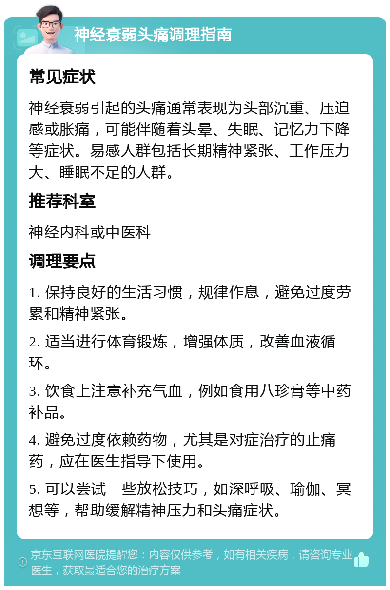 神经衰弱头痛调理指南 常见症状 神经衰弱引起的头痛通常表现为头部沉重、压迫感或胀痛，可能伴随着头晕、失眠、记忆力下降等症状。易感人群包括长期精神紧张、工作压力大、睡眠不足的人群。 推荐科室 神经内科或中医科 调理要点 1. 保持良好的生活习惯，规律作息，避免过度劳累和精神紧张。 2. 适当进行体育锻炼，增强体质，改善血液循环。 3. 饮食上注意补充气血，例如食用八珍膏等中药补品。 4. 避免过度依赖药物，尤其是对症治疗的止痛药，应在医生指导下使用。 5. 可以尝试一些放松技巧，如深呼吸、瑜伽、冥想等，帮助缓解精神压力和头痛症状。