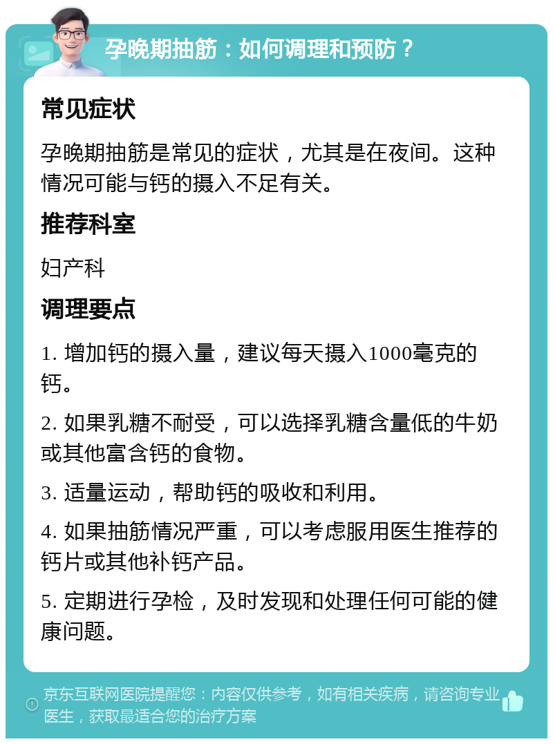 孕晚期抽筋：如何调理和预防？ 常见症状 孕晚期抽筋是常见的症状，尤其是在夜间。这种情况可能与钙的摄入不足有关。 推荐科室 妇产科 调理要点 1. 增加钙的摄入量，建议每天摄入1000毫克的钙。 2. 如果乳糖不耐受，可以选择乳糖含量低的牛奶或其他富含钙的食物。 3. 适量运动，帮助钙的吸收和利用。 4. 如果抽筋情况严重，可以考虑服用医生推荐的钙片或其他补钙产品。 5. 定期进行孕检，及时发现和处理任何可能的健康问题。