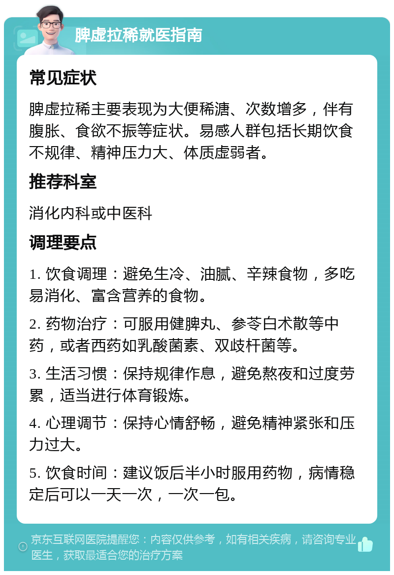 脾虚拉稀就医指南 常见症状 脾虚拉稀主要表现为大便稀溏、次数增多，伴有腹胀、食欲不振等症状。易感人群包括长期饮食不规律、精神压力大、体质虚弱者。 推荐科室 消化内科或中医科 调理要点 1. 饮食调理：避免生冷、油腻、辛辣食物，多吃易消化、富含营养的食物。 2. 药物治疗：可服用健脾丸、参苓白术散等中药，或者西药如乳酸菌素、双歧杆菌等。 3. 生活习惯：保持规律作息，避免熬夜和过度劳累，适当进行体育锻炼。 4. 心理调节：保持心情舒畅，避免精神紧张和压力过大。 5. 饮食时间：建议饭后半小时服用药物，病情稳定后可以一天一次，一次一包。