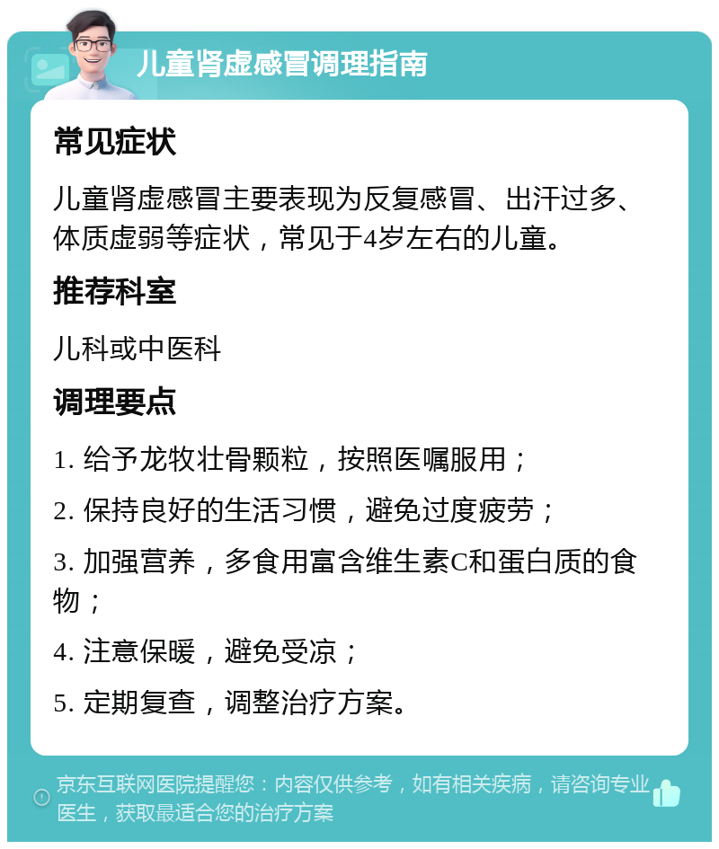 儿童肾虚感冒调理指南 常见症状 儿童肾虚感冒主要表现为反复感冒、出汗过多、体质虚弱等症状，常见于4岁左右的儿童。 推荐科室 儿科或中医科 调理要点 1. 给予龙牧壮骨颗粒，按照医嘱服用； 2. 保持良好的生活习惯，避免过度疲劳； 3. 加强营养，多食用富含维生素C和蛋白质的食物； 4. 注意保暖，避免受凉； 5. 定期复查，调整治疗方案。