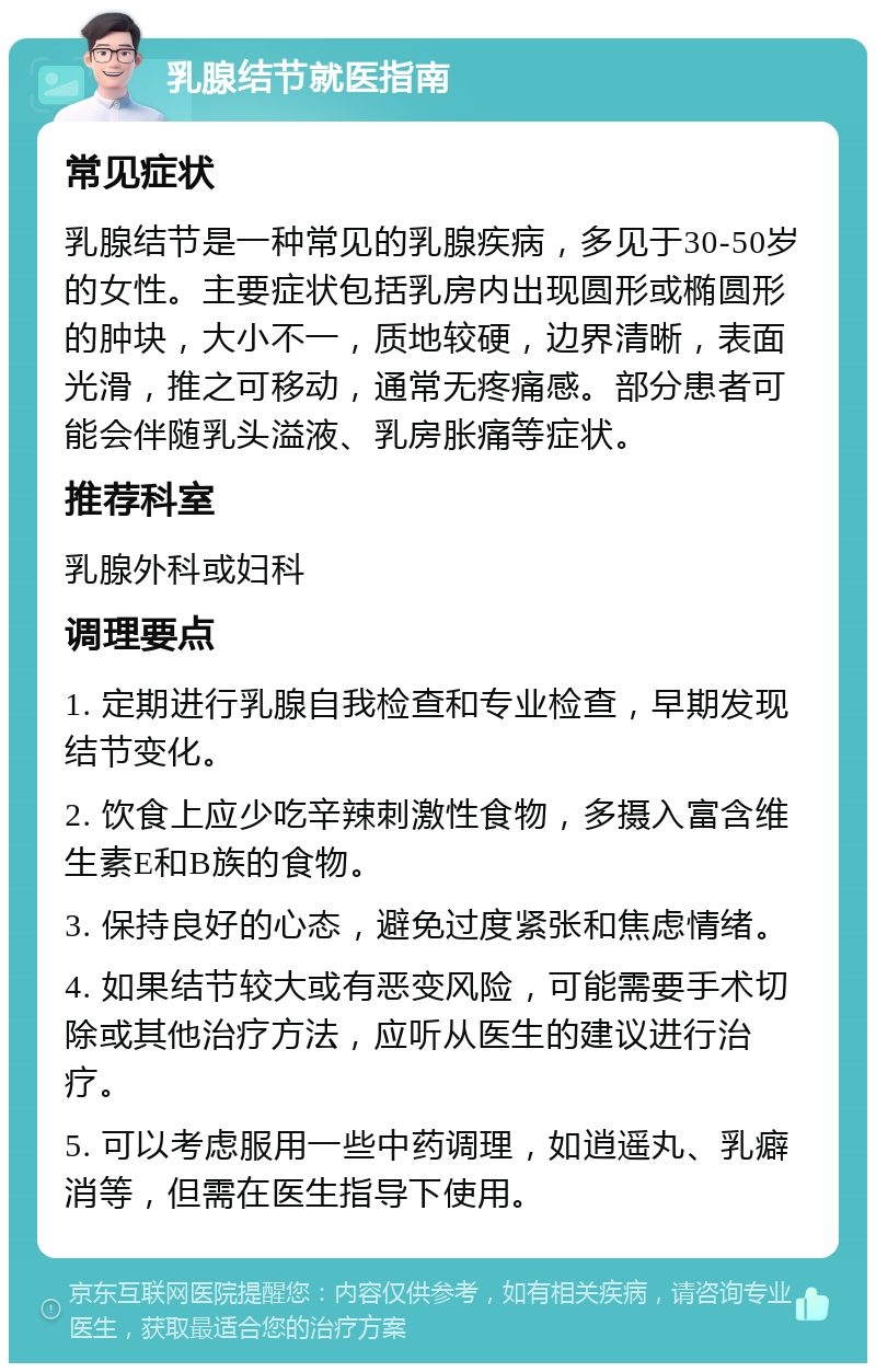 乳腺结节就医指南 常见症状 乳腺结节是一种常见的乳腺疾病，多见于30-50岁的女性。主要症状包括乳房内出现圆形或椭圆形的肿块，大小不一，质地较硬，边界清晰，表面光滑，推之可移动，通常无疼痛感。部分患者可能会伴随乳头溢液、乳房胀痛等症状。 推荐科室 乳腺外科或妇科 调理要点 1. 定期进行乳腺自我检查和专业检查，早期发现结节变化。 2. 饮食上应少吃辛辣刺激性食物，多摄入富含维生素E和B族的食物。 3. 保持良好的心态，避免过度紧张和焦虑情绪。 4. 如果结节较大或有恶变风险，可能需要手术切除或其他治疗方法，应听从医生的建议进行治疗。 5. 可以考虑服用一些中药调理，如逍遥丸、乳癖消等，但需在医生指导下使用。