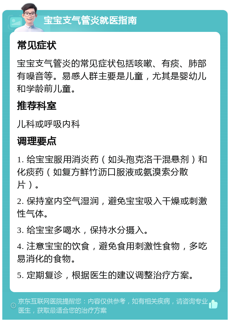 宝宝支气管炎就医指南 常见症状 宝宝支气管炎的常见症状包括咳嗽、有痰、肺部有噪音等。易感人群主要是儿童，尤其是婴幼儿和学龄前儿童。 推荐科室 儿科或呼吸内科 调理要点 1. 给宝宝服用消炎药（如头孢克洛干混悬剂）和化痰药（如复方鲜竹沥口服液或氨溴索分散片）。 2. 保持室内空气湿润，避免宝宝吸入干燥或刺激性气体。 3. 给宝宝多喝水，保持水分摄入。 4. 注意宝宝的饮食，避免食用刺激性食物，多吃易消化的食物。 5. 定期复诊，根据医生的建议调整治疗方案。