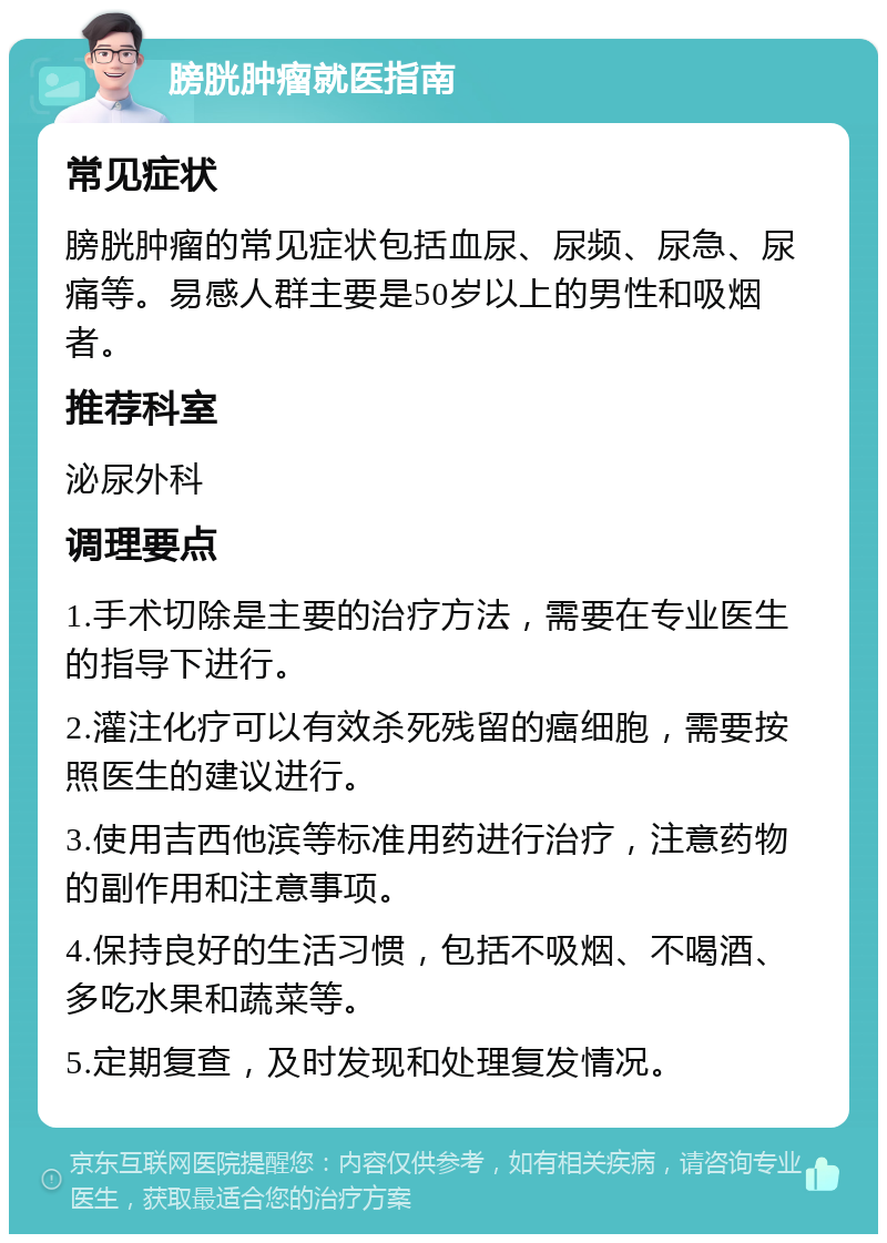 膀胱肿瘤就医指南 常见症状 膀胱肿瘤的常见症状包括血尿、尿频、尿急、尿痛等。易感人群主要是50岁以上的男性和吸烟者。 推荐科室 泌尿外科 调理要点 1.手术切除是主要的治疗方法，需要在专业医生的指导下进行。 2.灌注化疗可以有效杀死残留的癌细胞，需要按照医生的建议进行。 3.使用吉西他滨等标准用药进行治疗，注意药物的副作用和注意事项。 4.保持良好的生活习惯，包括不吸烟、不喝酒、多吃水果和蔬菜等。 5.定期复查，及时发现和处理复发情况。