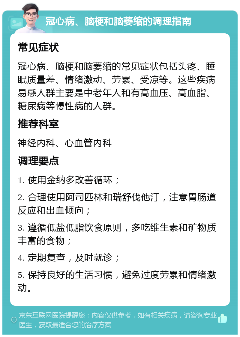 冠心病、脑梗和脑萎缩的调理指南 常见症状 冠心病、脑梗和脑萎缩的常见症状包括头疼、睡眠质量差、情绪激动、劳累、受凉等。这些疾病易感人群主要是中老年人和有高血压、高血脂、糖尿病等慢性病的人群。 推荐科室 神经内科、心血管内科 调理要点 1. 使用金纳多改善循环； 2. 合理使用阿司匹林和瑞舒伐他汀，注意胃肠道反应和出血倾向； 3. 遵循低盐低脂饮食原则，多吃维生素和矿物质丰富的食物； 4. 定期复查，及时就诊； 5. 保持良好的生活习惯，避免过度劳累和情绪激动。