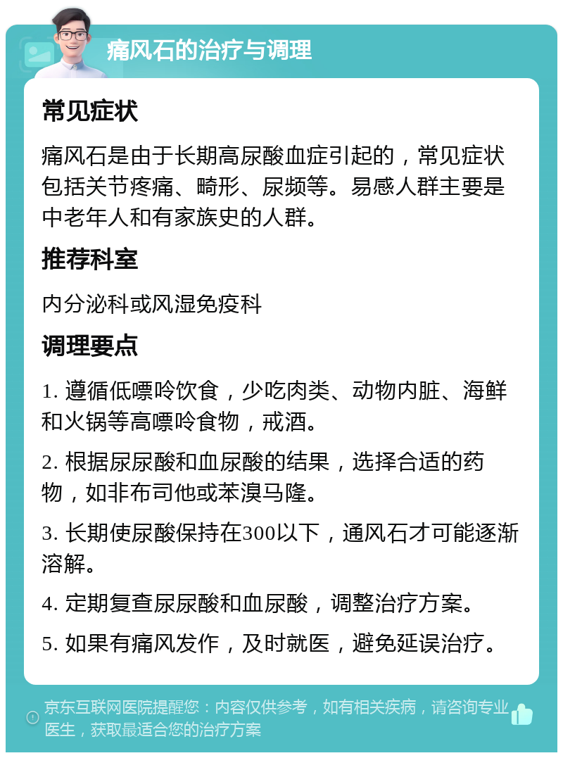 痛风石的治疗与调理 常见症状 痛风石是由于长期高尿酸血症引起的，常见症状包括关节疼痛、畸形、尿频等。易感人群主要是中老年人和有家族史的人群。 推荐科室 内分泌科或风湿免疫科 调理要点 1. 遵循低嘌呤饮食，少吃肉类、动物内脏、海鲜和火锅等高嘌呤食物，戒酒。 2. 根据尿尿酸和血尿酸的结果，选择合适的药物，如非布司他或苯溴马隆。 3. 长期使尿酸保持在300以下，通风石才可能逐渐溶解。 4. 定期复查尿尿酸和血尿酸，调整治疗方案。 5. 如果有痛风发作，及时就医，避免延误治疗。