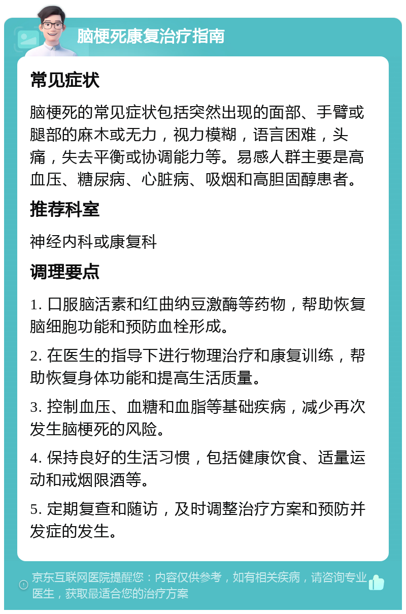 脑梗死康复治疗指南 常见症状 脑梗死的常见症状包括突然出现的面部、手臂或腿部的麻木或无力，视力模糊，语言困难，头痛，失去平衡或协调能力等。易感人群主要是高血压、糖尿病、心脏病、吸烟和高胆固醇患者。 推荐科室 神经内科或康复科 调理要点 1. 口服脑活素和红曲纳豆激酶等药物，帮助恢复脑细胞功能和预防血栓形成。 2. 在医生的指导下进行物理治疗和康复训练，帮助恢复身体功能和提高生活质量。 3. 控制血压、血糖和血脂等基础疾病，减少再次发生脑梗死的风险。 4. 保持良好的生活习惯，包括健康饮食、适量运动和戒烟限酒等。 5. 定期复查和随访，及时调整治疗方案和预防并发症的发生。