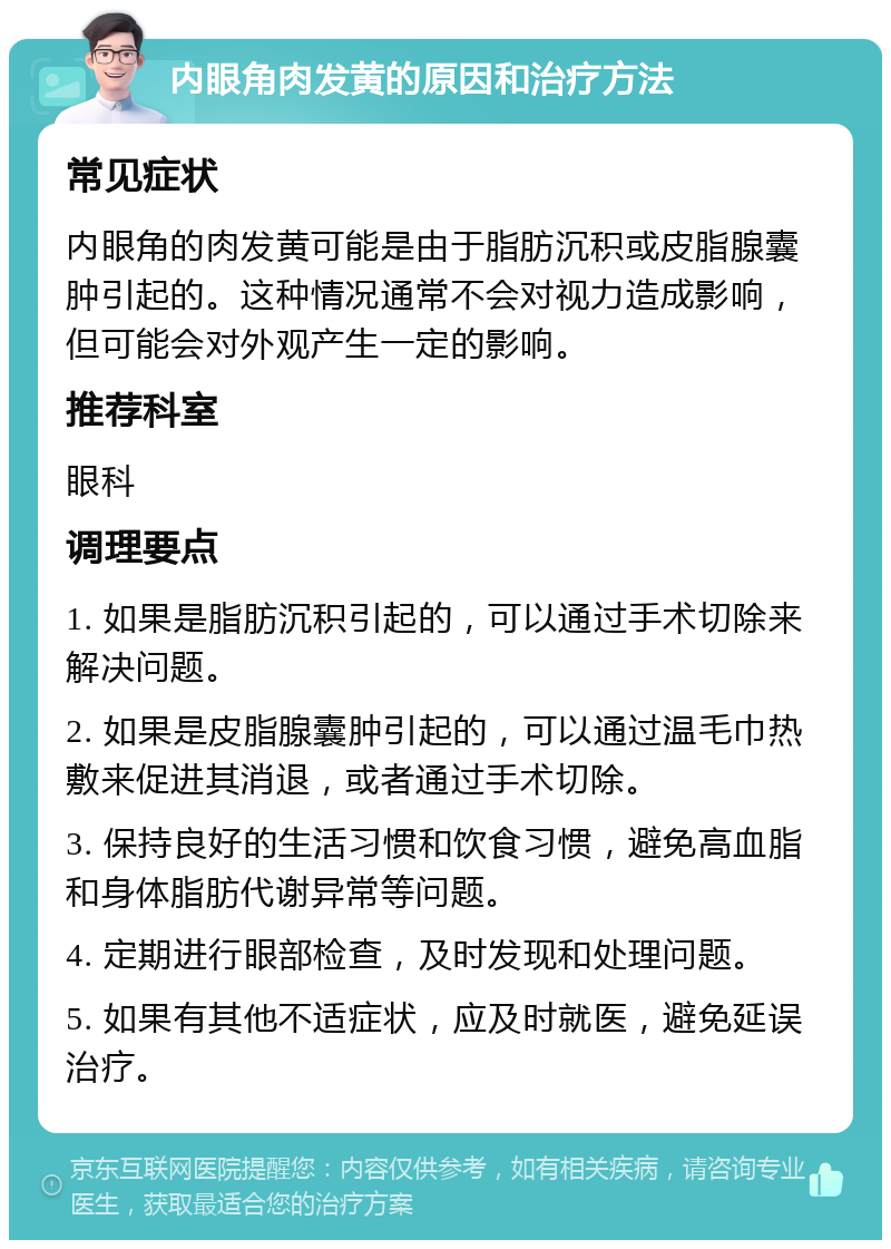 内眼角肉发黄的原因和治疗方法 常见症状 内眼角的肉发黄可能是由于脂肪沉积或皮脂腺囊肿引起的。这种情况通常不会对视力造成影响，但可能会对外观产生一定的影响。 推荐科室 眼科 调理要点 1. 如果是脂肪沉积引起的，可以通过手术切除来解决问题。 2. 如果是皮脂腺囊肿引起的，可以通过温毛巾热敷来促进其消退，或者通过手术切除。 3. 保持良好的生活习惯和饮食习惯，避免高血脂和身体脂肪代谢异常等问题。 4. 定期进行眼部检查，及时发现和处理问题。 5. 如果有其他不适症状，应及时就医，避免延误治疗。